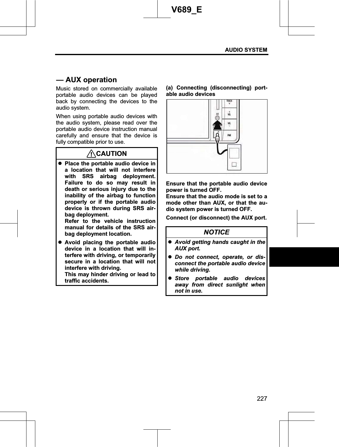AUDIO SYSTEM 227V689_E Music stored on commercially available portable audio devices can be played back by connecting the devices to the audio system. When using portable audio devices with the audio system, please read over the portable audio device instruction manual carefully and ensure that the device is fully compatible prior to use.   CAUTIONzPlace the portable audio device in a location that will not interfere with SRS airbag deployment. Failure to do so may result in death or serious injury due to the inability of the airbag to function properly or if the portable audio device is thrown during SRS air-bag deployment. Refer to the vehicle instruction manual for details of the SRS air-bag deployment location. zAvoid placing the portable audio device in a location that will in-terfere with driving, or temporarily secure in a location that will not interfere with driving. This may hinder driving or lead to traffic accidents. (a) Connecting (disconnecting) port-able audio devices Ensure that the portable audio device power is turned OFF. Ensure that the audio mode is set to a mode other than AUX, or that the au-dio system power is turned OFF. Connect (or disconnect) the AUX port. NOTICE zAvoid getting hands caught in the AUX port. zDo not connect, operate, or dis-connect the portable audio device while driving. zStore portable audio devices away from direct sunlight when not in use. — AUX operation