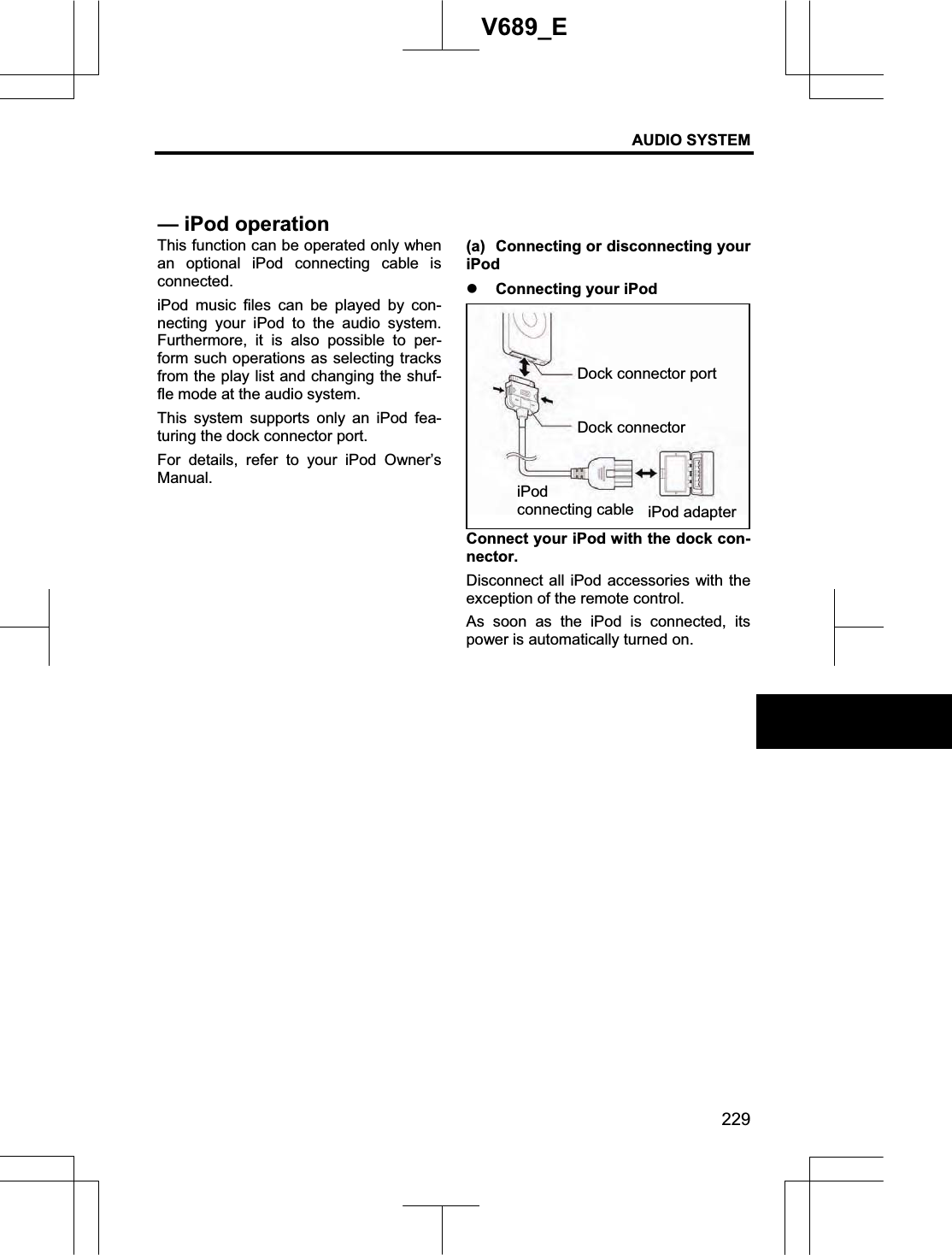 AUDIO SYSTEM 229V689_E This function can be operated only when an optional iPod connecting cable is connected. iPod music files can be played by con-necting your iPod to the audio system. Furthermore, it is also possible to per-form such operations as selecting tracks from the play list and changing the shuf-fle mode at the audio system. This system supports only an iPod fea-turing the dock connector port. For details, refer to your iPod Owner’s Manual. (a)  Connecting or disconnecting your iPodz Connecting your iPod Connect your iPod with the dock con-nector. Disconnect all iPod accessories with the exception of the remote control. As soon as the iPod is connected, its power is automatically turned on.— iPod operationDock connector port Dock connector iPodconnecting cable iPod adapter 