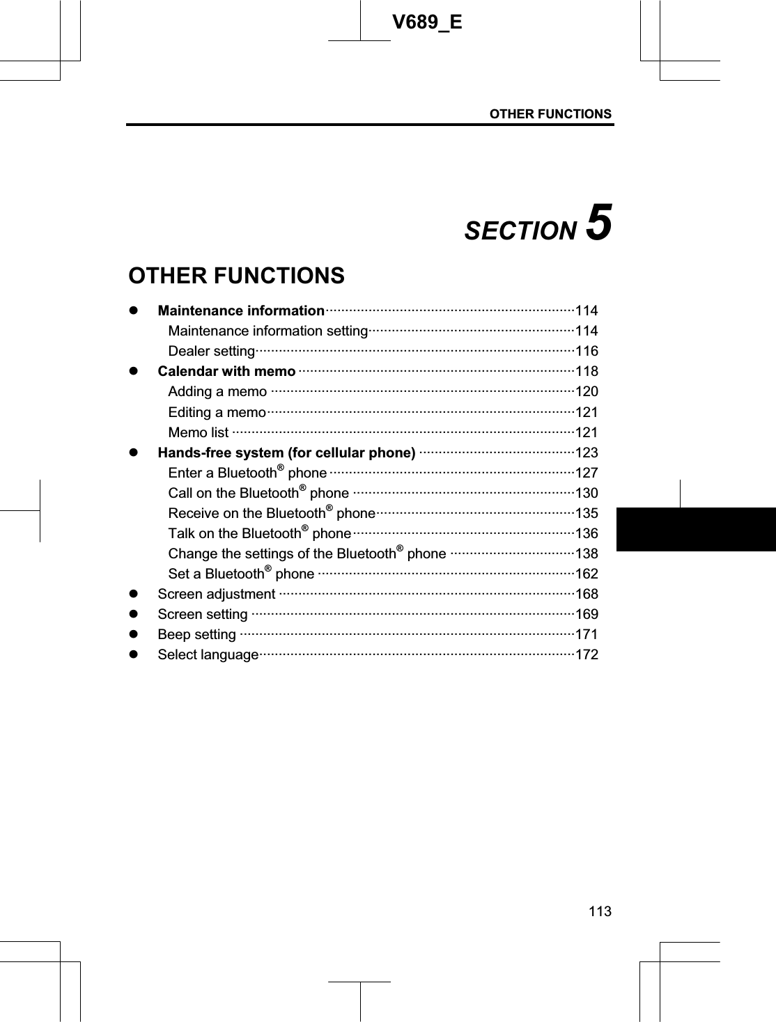 OTHER FUNCTIONS 113V689_E SECTION 5OTHER FUNCTIONS z Maintenance information································································114Maintenance information setting·····················································114Dealer setting··················································································116z Calendar with memo ·······································································118Adding a memo ··············································································120 Editing a memo···············································································121 Memo list ························································································121 z Hands-free system (for cellular phone) ········································123Enter a Bluetooth® phone ·······························································127 Call on the Bluetooth® phone ·························································130 Receive on the Bluetooth® phone···················································135 Talk on the Bluetooth® phone·························································136 Change the settings of the Bluetooth® phone ································138 Set a Bluetooth® phone ··································································162 z Screen adjustment ············································································168z Screen setting ···················································································169 z Beep setting ······················································································171 z Select language·················································································172 