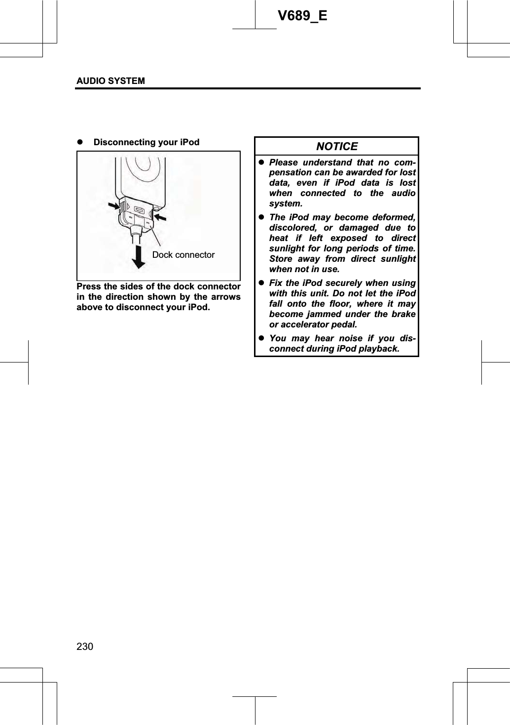 AUDIO SYSTEM 230V689_E z Disconnecting your iPod Press the sides of the dock connector in the direction shown by the arrows above to disconnect your iPod. NOTICE zPlease understand that no com-pensation can be awarded for lost data, even if iPod data is lost when connected to the audio system. zThe iPod may become deformed, discolored, or damaged due to heat if left exposed to direct sunlight for long periods of time. Store away from direct sunlight when not in use. zFix the iPod securely when using with this unit. Do not let the iPod fall onto the floor, where it may become jammed under the brake or accelerator pedal. zYou may hear noise if you dis-connect during iPod playback. Dock connector