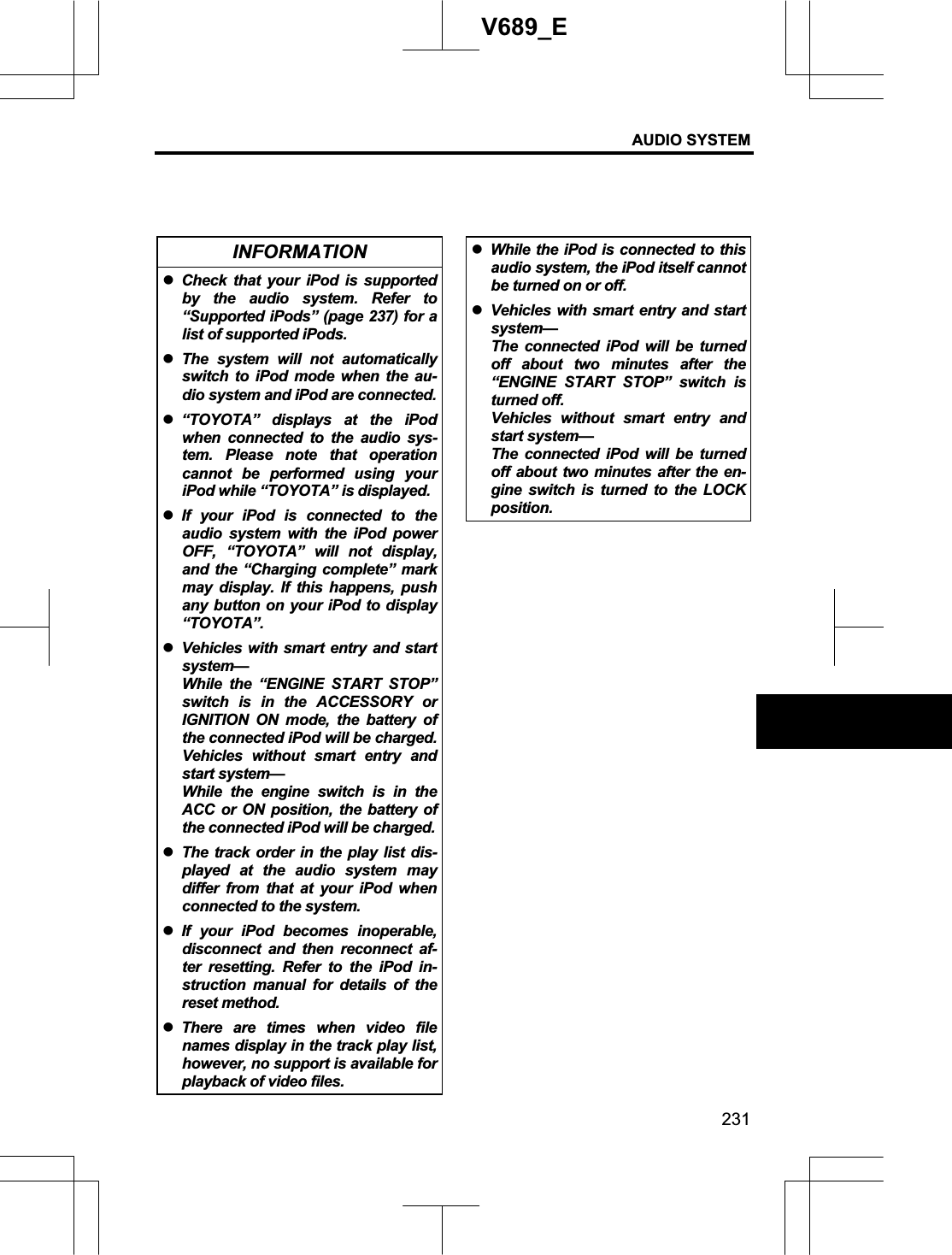 AUDIO SYSTEM 231V689_E INFORMATION zCheck that your iPod is supported by the audio system. Refer to “Supported iPods” (page 237) for a list of supported iPods. zThe system will not automatically switch to iPod mode when the au-dio system and iPod are connected.z“TOYOTA” displays at the iPod when connected to the audio sys-tem. Please note that operation cannot be performed using your iPod while “TOYOTA” is displayed.zIf your iPod is connected to the audio system with the iPod power OFF, “TOYOTA” will not display, and the “Charging complete” mark may display. If this happens, push any button on your iPod to display “TOYOTA”. zVehicles with smart entry and start system—While the “ENGINE START STOP” switch is in the ACCESSORY or IGNITION ON mode, the battery of the connected iPod will be charged. Vehicles without smart entry and start system— While the engine switch is in the ACC or ON position, the battery of the connected iPod will be charged.zThe track order in the play list dis-played at the audio system may differ from that at your iPod when connected to the system. zIf your iPod becomes inoperable, disconnect and then reconnect af-ter resetting. Refer to the iPod in-struction manual for details of the reset method. zThere are times when video file names display in the track play list, however, no support is available for playback of video files. zWhile the iPod is connected to this audio system, the iPod itself cannot be turned on or off. zVehicles with smart entry and start system—The connected iPod will be turned off about two minutes after the “ENGINE START STOP” switch is turned off. Vehicles without smart entry and start system— The connected iPod will be turned off about two minutes after the en-gine switch is turned to the LOCK position. 