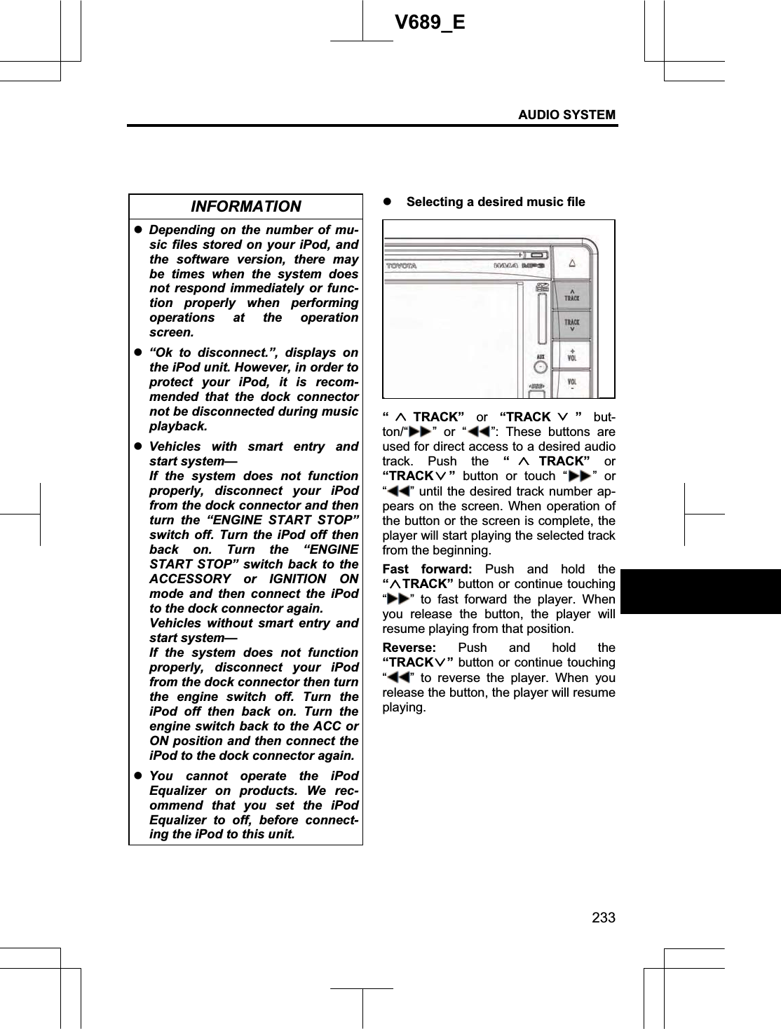 AUDIO SYSTEM 233V689_E INFORMATION zDepending on the number of mu-sic files stored on your iPod, and the software version, there may be times when the system does not respond immediately or func-tion properly when performing operations at the operation screen. z“Ok to disconnect.”, displays on the iPod unit. However, in order to protect your iPod, it is recom-mended that the dock connector not be disconnected during music playback. zVehicles with smart entry and start system— If the system does not function properly, disconnect your iPod from the dock connector and then turn the “ENGINE START STOP” switch off. Turn the iPod off then back on. Turn the “ENGINE START STOP” switch back to the ACCESSORY or IGNITION ON mode and then connect the iPod to the dock connector again. Vehicles without smart entry and start system— If the system does not function properly, disconnect your iPod from the dock connector then turn the engine switch off. Turn the iPod off then back on. Turn the engine switch back to the ACC or ON position and then connect the iPod to the dock connector again.zYou cannot operate the iPod Equalizer on products. We rec-ommend that you set the iPod Equalizer to off, before connect-ing the iPod to this unit. z Selecting a desired music file “TRACK” or “TRACK ” but-ton/“ ” or “ ”: These buttons are used for direct access to a desired audio track. Push the “TRACK” or “TRACK ” button or touch “ ” or “” until the desired track number ap-pears on the screen. When operation of the button or the screen is complete, the player will start playing the selected track from the beginning. Fast forward: Push and hold the “TRACK” button or continue touching “” to fast forward the player. When you release the button, the player will resume playing from that position. Reverse: Push and hold the “TRACK ” button or continue touching “” to reverse the player. When you release the button, the player will resume playing.