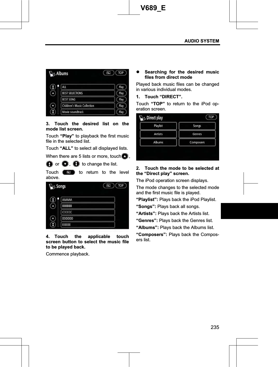 AUDIO SYSTEM 235V689_E 3.  Touch the desired list on the mode list screen. Touch “Play” to playback the first music file in the selected list. Touch “ALL” to select all displayed lists. When there are 5 lists or more, touch , or  ,  to change the list. Touch   to return to the level above. 4. Touch the applicable touch screen button to select the music file to be played back. Commence playback. z Searching for the desired music files from direct mode Played back music files can be changed in various individual modes. 1. Touch “DIRECT”. Touch  “TOP” to return to the iPod op-eration screen. 2.  Touch the mode to be selected at the “Direct play” screen. The iPod operation screen displays. The mode changes to the selected mode and the first music file is played. “Playlist”: Plays back the iPod Playlist. “Songs”: Plays back all songs. “Artists”: Plays back the Artists list. “Genres”: Plays back the Genres list. “Albums”: Plays back the Albums list. “Composers”: Plays back the Compos-ers list.