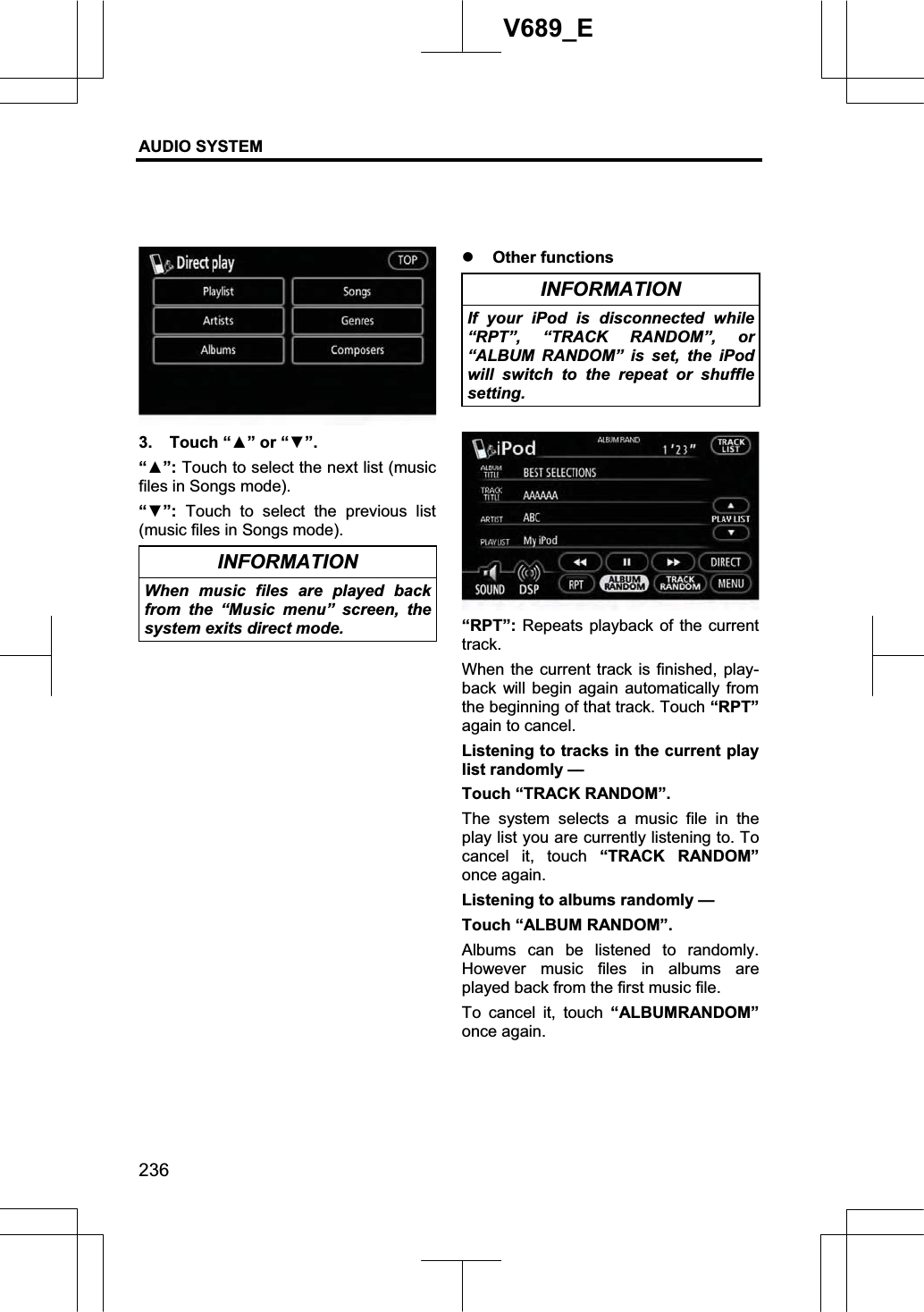 AUDIO SYSTEM 236V689_E 3.  Touch “Ÿ” or “ź”.“Ÿ”: Touch to select the next list (music files in Songs mode). “ź”: Touch to select the previous list (music files in Songs mode). INFORMATION When music files are played back from the “Music menu” screen, the system exits direct mode. z Other functions INFORMATION If your iPod is disconnected while “RPT”, “TRACK RANDOM”, or “ALBUM RANDOM” is set, the iPod will switch to the repeat or shuffle setting.“RPT”: Repeats playback of the current track.When the current track is finished, play-back will begin again automatically from the beginning of that track. Touch “RPT”again to cancel. Listening to tracks in the current play list randomly — Touch “TRACK RANDOM”. The system selects a music file in the play list you are currently listening to. To cancel it, touch “TRACK RANDOM”once again. Listening to albums randomly — Touch “ALBUM RANDOM”. Albums can be listened to randomly. However music files in albums are played back from the first music file. To cancel it, touch “ALBUMRANDOM”once again. 