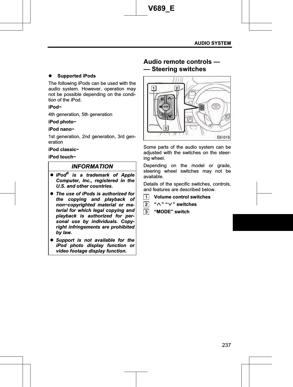 AUDIO SYSTEM 237V689_E z Supported iPods The following iPods can be used with the audio system. However, operation may not be possible depending on the condi-tion of the iPod. iPodí4th generation, 5th generation iPod photoíiPod nanoí1st generation, 2nd generation, 3rd gen-eration iPod classicíiPod touchíINFORMATION ziPod® is a trademark of Apple Computer, Inc., registered in the U.S. and other countries. zThe use of iPods is authorized for the copying and playback of nonícopyrighted  material or ma-terial for which legal copying and playback is authorized for per-sonal use by individuals. Copy-right infringements are prohibited by law. zSupport is not available for the iPod photo display function or video footage display function. Some parts of the audio system can be adjusted with the switches on the steer-ing wheel. Depending on the model or grade, steering wheel switches may not be available. Details of the specific switches, controls, and features are described below.   Volume control switches  “ ” “ ” switches    “MODE” switch Audio remote controls — —Steering switches 