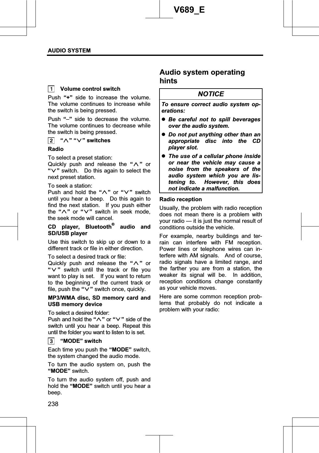 AUDIO SYSTEM 238V689_E   Volume control switch Push “+” side to increase the volume.  The volume continues to increase while the switch is being pressed. Push “–” side to decrease the volume.  The volume continues to decrease while the switch is being pressed.  “ ” “ ” switches Radio To select a preset station: Quickly push and release the “” or “” switch.    Do this again to select the next preset station.     To seek a station: Push and hold the “ ”or “ ” switch until you hear a beep.    Do this again to find the next station.  If you push either the “” or “ ” switch in seek mode, the seek mode will cancel. CD player, Bluetooth® audio and SD/USB player Use this switch to skip up or down to a different track or file in either direction. To select a desired track or file: Quickly push and release the “ ”or“” switch until the track or file you want to play is set.    If you want to return to the beginning of the current track or file, push the “” switch once, quickly. MP3/WMA disc, SD memory card and USB memory device To select a desired folder: Push and hold the “” or “ ” side of the switch until you hear a beep. Repeat this until the folder you want to listen to is set.  “MODE” switch Each time you push the “MODE” switch, the system changed the audio mode. To turn the audio system on, push the “MODE” switch. To turn the audio system off, push and hold the “MODE” switch until you hear a beep. NOTICE To ensure correct audio system op-erations: zBe careful not to spill beverages over the audio system. zDo not put anything other than an appropriate disc into the CD player slot. zThe use of a cellular phone inside or near the vehicle may cause a noise from the speakers of the audio system which you are lis-tening to.  However, this does not indicate a malfunction. Radio reception Usually, the problem with radio reception does not mean there is a problem with your radio — it is just the normal result of conditions outside the vehicle. For example, nearby buildings and ter-rain can interfere with FM reception.  Power lines or telephone wires can in-terfere with AM signals.    And of course, radio signals have a limited range, and the farther you are from a station, the weaker its signal will be.  In addition, reception conditions change constantly as your vehicle moves. Here are some common reception prob-lems that probably do not indicate a problem with your radio: Audio system operating hints
