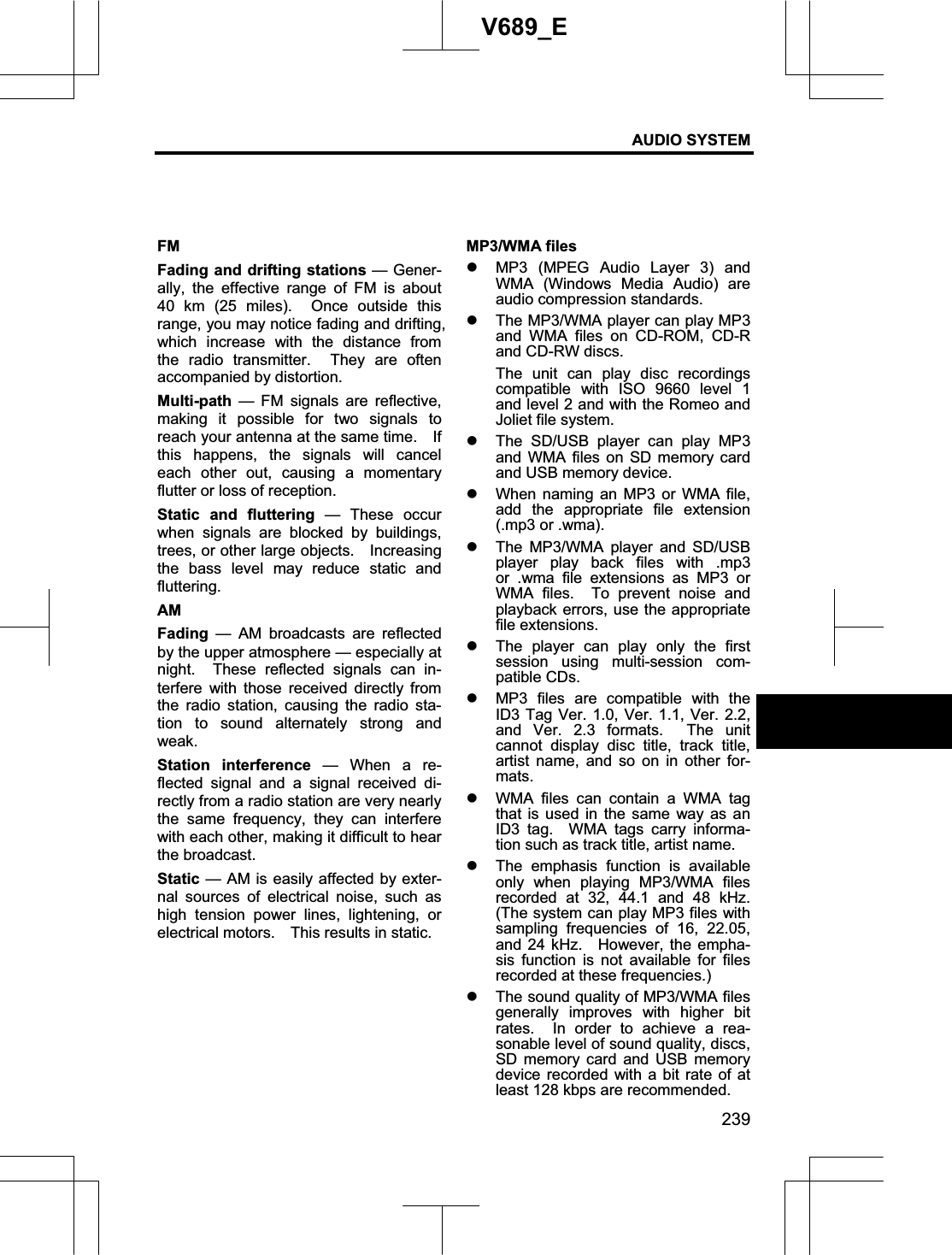AUDIO SYSTEM 239V689_E FMFading and drifting stations — Gener-ally, the effective range of FM is about 40 km (25 miles).  Once outside this range, you may notice fading and drifting, which increase with the distance from the radio transmitter.  They are often accompanied by distortion. Multi-path — FM signals are reflective, making it possible for two signals to reach your antenna at the same time.    If this happens, the signals will cancel each other out, causing a momentary flutter or loss of reception. Static and fluttering — These occur when signals are blocked by buildings, trees, or other large objects.    Increasing the bass level may reduce static and fluttering.AM Fading — AM broadcasts are reflected by the upper atmosphere — especially at night.  These reflected signals can in-terfere with those received directly from the radio station, causing the radio sta-tion to sound alternately strong and weak. Station interference — When a re-flected signal and a signal received di-rectly from a radio station are very nearly the same frequency, they can interfere with each other, making it difficult to hear the broadcast. Static — AM is easily affected by exter-nal sources of electrical noise, such as high tension power lines, lightening, or electrical motors.    This results in static. MP3/WMA files z MP3 (MPEG Audio Layer 3) and WMA (Windows Media Audio) are audio compression standards. z The MP3/WMA player can play MP3 and WMA files on CD-ROM, CD-R and CD-RW discs. The unit can play disc recordings compatible with ISO 9660 level 1 and level 2 and with the Romeo and Joliet file system.   z The SD/USB player can play MP3 and WMA files on SD memory card and USB memory device. z When naming an MP3 or WMA file, add the appropriate file extension (.mp3 or .wma). z The MP3/WMA player and SD/USB player play back files with .mp3 or .wma file extensions as MP3 or WMA files.  To prevent noise and playback errors, use the appropriate file extensions.   z The player can play only the first session using multi-session com-patible CDs. z MP3 files are compatible with the ID3 Tag Ver. 1.0, Ver. 1.1, Ver. 2.2, and Ver. 2.3 formats.  The unit cannot display disc title, track title, artist name, and so on in other for-mats.z WMA files can contain a WMA tag that is used in the same way as an ID3 tag.  WMA tags carry informa-tion such as track title, artist name. z The emphasis function is available only when playing MP3/WMA files recorded at 32, 44.1 and 48 kHz.  (The system can play MP3 files with sampling frequencies of 16, 22.05, and 24 kHz.  However, the empha-sis function is not available for files recorded at these frequencies.) z The sound quality of MP3/WMA files generally improves with higher bit rates.  In order to achieve a rea-sonable level of sound quality, discs, SD memory card and USB memory device recorded with a bit rate of at least 128 kbps are recommended.   
