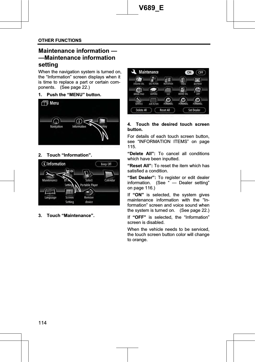 OTHER FUNCTIONS  114V689_E When the navigation system is turned on, the “Information” screen displays when it is time to replace a part or certain com-ponents.  (See page 22.) 1.  Push the “MENU” button. 2. Touch “Information”. 3. Touch “Maintenance”. 4.  Touch the desired touch screen button. For details of each touch screen button, see “INFORMATION ITEMS” on page 115.“Delete All”: To cancel all conditions which have been inputted. “Reset All”: To reset the item which has satisfied a condition. “Set Dealer”: To register or edit dealer information.  (See “ — Dealer setting” on page 116.) If “ON” is selected, the system gives maintenance information with the “In-formation” screen and voice sound when the system is turned on.    (See page 22.) If “OFF”  is selected, the “Information” screen is disabled.When the vehicle needs to be serviced, the touch screen button color will change to orange. Maintenance information ——Maintenance informationsetting
