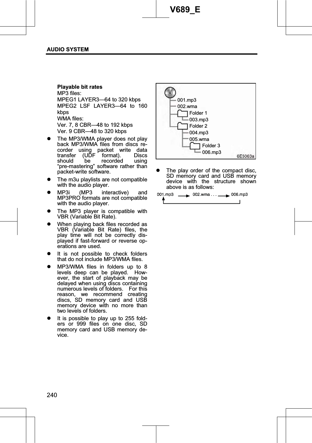 AUDIO SYSTEM 240V689_E Playable bit rates MP3 files: MPEG1 LAYER3—64 to 320 kbps MPEG2 LSF LAYER3—64 to 160 kbpsWMA files: Ver. 7, 8 CBR—48 to 192 kbps Ver. 9 CBR—48 to 320 kbps z The MP3/WMA player does not play back MP3/WMA files from discs re-corder using packet write data transfer (UDF format).  Discs should be recorded using “pre-mastering” software rather than packet-write software. z The m3u playlists are not compatible with the audio player. z MP3i (MP3 interactive) and MP3PRO formats are not compatible with the audio player. z The MP3 player is compatible with VBR (Variable Bit Rate). z When playing back files recorded as VBR (Variable Bit Rate) files, the play time will not be correctly dis-played if fast-forward or reverse op-erations are used. z It is not possible to check folders that do not include MP3/WMA files. z MP3/WMA files in folders up to 8 levels deep can be played.  How-ever, the start of playback may be delayed when using discs containing numerous levels of folders.    For this reason, we recommend creating discs, SD memory card and USB memory device with no more than two levels of folders. z It is possible to play up to 255 fold-ers or 999 files on one disc, SD memory card and USB memory de-vice.z The play order of the compact disc, SD memory card and USB memory device with the structure shown above is as follows: 001.mp3002.wma  Folder 1  003.mp3  Folder 2  004.mp3  005.wma    Folder 3    006.mp3 