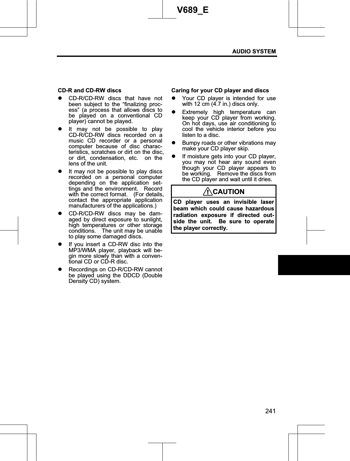 AUDIO SYSTEM 241V689_E CD-R and CD-RW discs z CD-R/CD-RW discs that have not been subject to the “finalizing proc-ess” (a process that allows discs to be played on a conventional CD player) cannot be played. z It may not be possible to play CD-R/CD-RW discs recorded on a music CD recorder or a personal computer because of disc charac-teristics, scratches or dirt on the disc, or dirt, condensation, etc.  on the lens of the unit. z It may not be possible to play discs recorded on a personal computer depending on the application set-tings and the environment.   Record with the correct format.    (For details, contact the appropriate application manufacturers of the applications.) z CD-R/CD-RW discs may be dam-aged by direct exposure to sunlight, high temperatures or other storage conditions.    The unit may be unable to play some damaged discs. z If you insert a CD-RW disc into the MP3/WMA player, playback will be-gin more slowly than with a conven-tional CD or CD-R disc. z Recordings on CD-R/CD-RW cannot be played using the DDCD (Double Density CD) system. Caring for your CD player and discs z Your CD player is intended for use with 12 cm (4.7 in.) discs only. z Extremely high temperature can keep your CD player from working.  On hot days, use air conditioning to cool the vehicle interior before you listen to a disc. z Bumpy roads or other vibrations may make your CD player skip. z If moisture gets into your CD player, you may not hear any sound even though your CD player appears to be working.    Remove the discs from the CD player and wait until it dries. CAUTIONCD player uses an invisible laser beam which could cause hazardous radiation exposure if directed out-side the unit.  Be sure to operate the player correctly. 