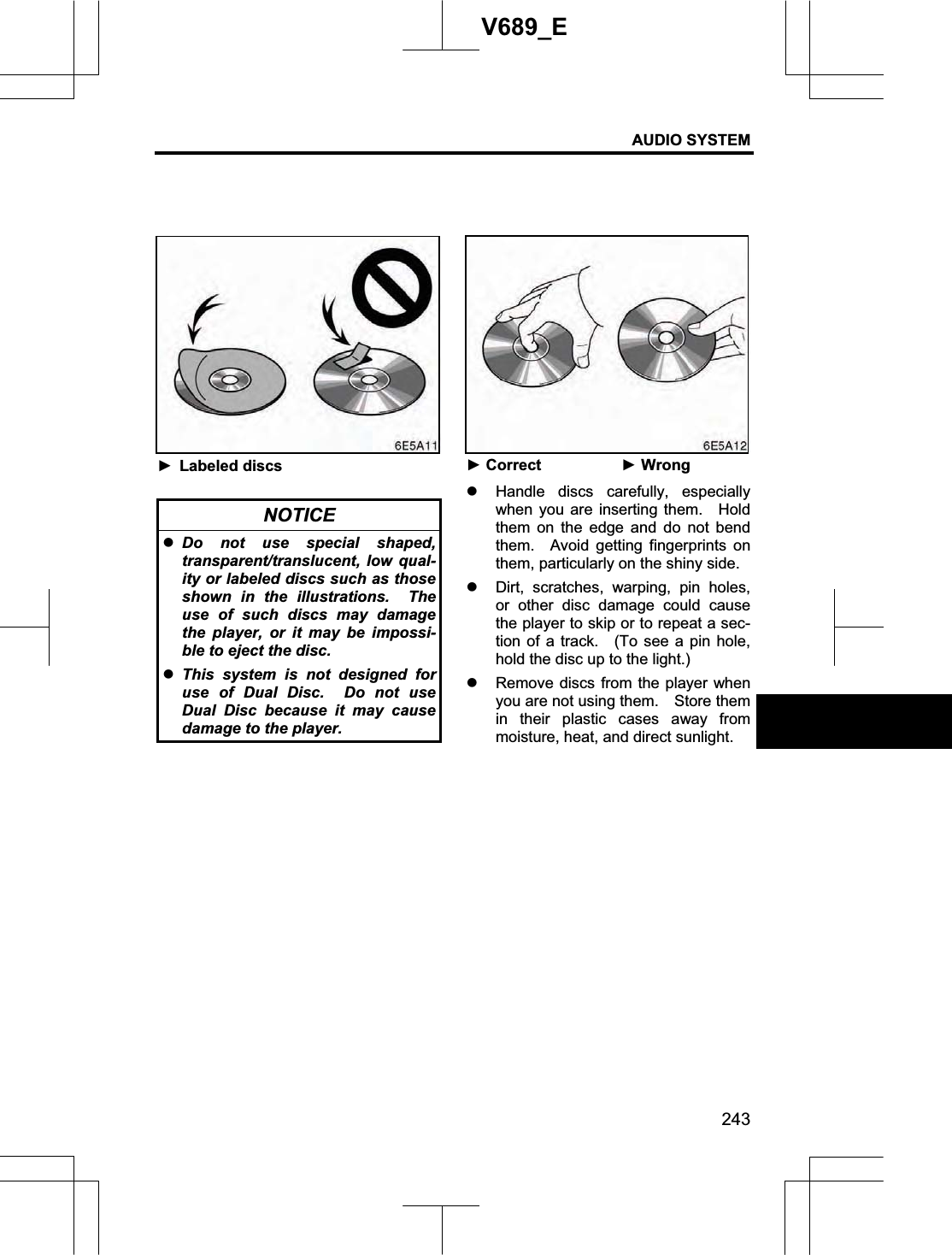 AUDIO SYSTEM 243V689_E ŹLabeled discs NOTICE zDo not use special shaped, transparent/translucent, low qual-ity or labeled discs such as those shown in the illustrations.  The use of such discs may damage the player, or it may be impossi-ble to eject the disc. zThis system is not designed for use of Dual Disc.  Do not use Dual Disc because it may cause damage to the player. ŹCorrect  ŹWrongz Handle discs carefully, especially when you are inserting them.   Hold them on the edge and do not bend them.  Avoid getting fingerprints on them, particularly on the shiny side. z Dirt, scratches, warping, pin holes, or other disc damage could cause the player to skip or to repeat a sec-tion of a track.   (To see a pin hole, hold the disc up to the light.) z Remove discs from the player when you are not using them.    Store them in their plastic cases away from moisture, heat, and direct sunlight. 