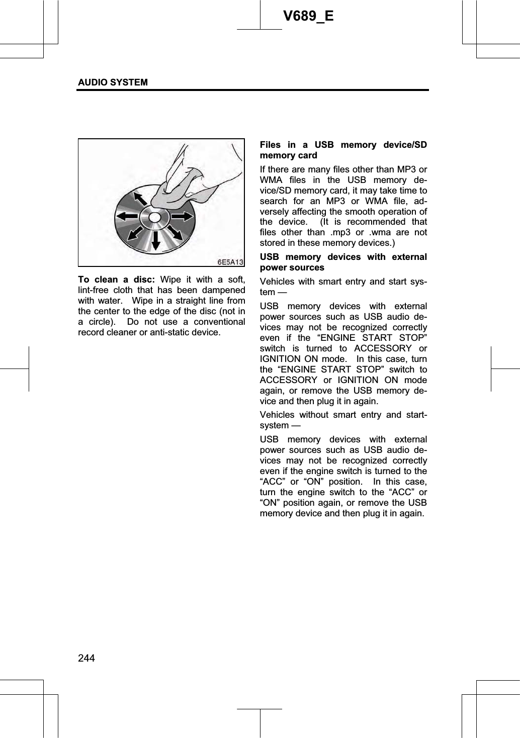 AUDIO SYSTEM 244V689_E To clean a disc: Wipe it with a soft, lint-free cloth that has been dampened with water.   Wipe in a straight line from the center to the edge of the disc (not in a circle).  Do not use a conventional record cleaner or anti-static device. Files in a USB memory device/SD memory card If there are many files other than MP3 or WMA files in the USB memory de-vice/SD memory card, it may take time to search for an MP3 or WMA file, ad-versely affecting the smooth operation of the device.  (It is recommended that files other than .mp3 or .wma are not stored in these memory devices.) USB memory devices with external power sources Vehicles with smart entry and start sys-tem — USB memory devices with external power sources such as USB audio de-vices may not be recognized correctly even if the “ENGINE START STOP” switch is turned to ACCESSORY or IGNITION ON mode.  In this case, turn the “ENGINE START STOP” switch to ACCESSORY or IGNITION ON mode again, or remove the USB memory de-vice and then plug it in again. Vehicles without smart entry and start-system — USB memory devices with external power sources such as USB audio de-vices may not be recognized correctly even if the engine switch is turned to the “ACC” or “ON” position.  In this case, turn the engine switch to the “ACC” or “ON” position again, or remove the USB memory device and then plug it in again. 