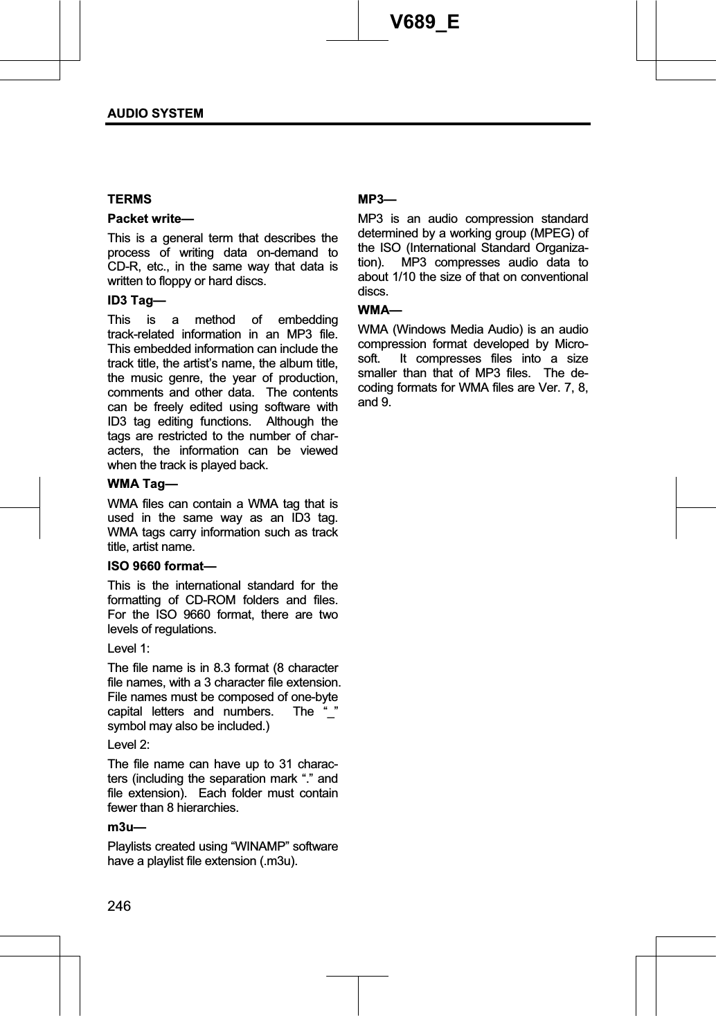 AUDIO SYSTEM 246V689_E TERMSPacket write— This is a general term that describes the process of writing data on-demand to CD-R, etc., in the same way that data is written to floppy or hard discs. ID3 Tag— This is a method of embedding track-related information in an MP3 file.  This embedded information can include the track title, the artist’s name, the album title, the music genre, the year of production, comments and other data.  The contents can be freely edited using software with ID3 tag editing functions.  Although the tags are restricted to the number of char-acters, the information can be viewed when the track is played back. WMA Tag— WMA files can contain a WMA tag that is used in the same way as an ID3 tag.  WMA tags carry information such as track title, artist name. ISO 9660 format— This is the international standard for the formatting of CD-ROM folders and files.  For the ISO 9660 format, there are two levels of regulations. Level 1: The file name is in 8.3 format (8 character file names, with a 3 character file extension.   File names must be composed of one-byte capital letters and numbers.  The “_” symbol may also be included.) Level 2: The file name can have up to 31 charac-ters (including the separation mark “.” and file extension).  Each folder must contain fewer than 8 hierarchies. m3u—Playlists created using “WINAMP” software have a playlist file extension (.m3u). MP3—MP3 is an audio compression standard determined by a working group (MPEG) of the ISO (International Standard Organiza-tion).  MP3 compresses audio data to about 1/10 the size of that on conventional discs. WMA— WMA (Windows Media Audio) is an audio compression format developed by Micro-soft.  It compresses files into a size smaller than that of MP3 files.  The de-coding formats for WMA files are Ver. 7, 8, and 9.   