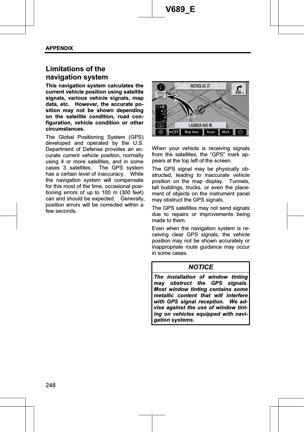 APPENDIX 248V689_E This navigation system calculates the current vehicle position using satellite signals, various vehicle signals, map data, etc.   However, the accurate po-sition may not be shown depending on the satellite condition, road con-figuration, vehicle condition or other circumstances. The Global Positioning System (GPS) developed and operated by the U.S. Department of Defense provides an ac-curate current vehicle position, normally using 4 or more satellites, and in some cases 3 satellites.  The GPS system has a certain level of inaccuracy.    While the navigation system will compensate for this most of the time, occasional posi-tioning errors of up to 100 m (300 feet) can and should be expected.    Generally, position errors will be corrected within a few seconds. When your vehicle is receiving signals from the satellites, the “GPS” mark ap-pears at the top left of the screen. The GPS signal may be physically ob-structed, leading to inaccurate vehicle position on the map display.  Tunnels, tall buildings, trucks, or even the place-ment of objects on the instrument panel may obstruct the GPS signals.     The GPS satellites may not send signals due to repairs or improvements being made to them. Even when the navigation system is re-ceiving clear GPS signals, the vehicle position may not be shown accurately or inappropriate route guidance may occur in some cases. NOTICE The installation of window tinting may obstruct the GPS signals. Most window tinting contains some metallic content that will interfere with GPS signal reception.  We ad-vise against the use of window tint-ing on vehicles equipped with navi-gation systems. Limitations of the   navigation system