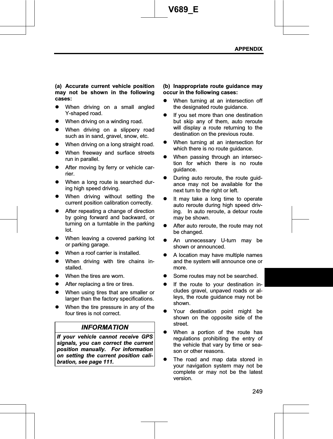 APPENDIX 249V689_E (a)  Accurate current vehicle position may not be shown in the following cases: z When driving on a small angled Y-shaped road. z When driving on a winding road. z When driving on a slippery road such as in sand, gravel, snow, etc. z When driving on a long straight road. z When freeway and surface streets run in parallel. z After moving by ferry or vehicle car-rier.z When a long route is searched dur-ing high speed driving. z When driving without setting the current position calibration correctly. z After repeating a change of direction by going forward and backward, or turning on a turntable in the parking lot.z When leaving a covered parking lot or parking garage. z When a roof carrier is installed. z When driving with tire chains in-stalled.z When the tires are worn.     z After replacing a tire or tires. z When using tires that are smaller or larger than the factory specifications. z When the tire pressure in any of the four tires is not correct. INFORMATION If your vehicle cannot receive GPS signals, you can correct the current position manually.  For information on setting the current position cali-bration, see page 111. (b)  Inappropriate route guidance may occur in the following cases: z When turning at an intersection off the designated route guidance. z If you set more than one destination but skip any of them, auto reroute will display a route returning to the destination on the previous route. z When turning at an intersection for which there is no route guidance. z When passing through an intersec-tion for which there is no route guidance. z During auto reroute, the route guid-ance may not be available for the next turn to the right or left. z It may take a long time to operate auto reroute during high speed driv-ing.    In auto reroute, a detour route may be shown. z After auto reroute, the route may not be changed. z An unnecessary U-turn may be shown or announced. z A location may have multiple names and the system will announce one or more.z Some routes may not be searched. z If the route to your destination in-cludes gravel, unpaved roads or al-leys, the route guidance may not be shown. z Your destination point might be shown on the opposite side of the street.z When a portion of the route has regulations prohibiting the entry of the vehicle that vary by time or sea-son or other reasons. z The road and map data stored in your navigation system may not be complete or may not be the latest version.