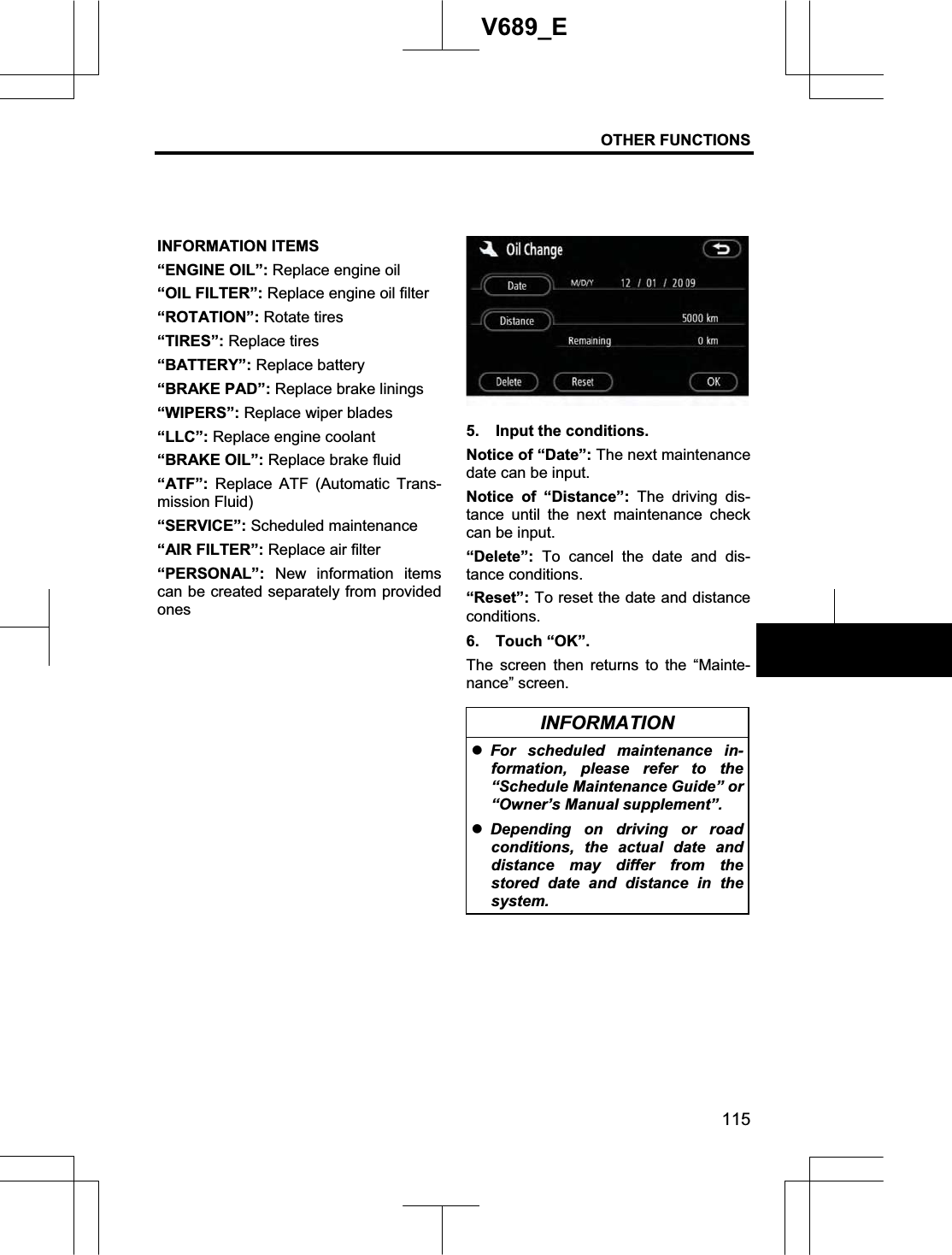 OTHER FUNCTIONS 115V689_E INFORMATION ITEMS “ENGINE OIL”: Replace engine oil “OIL FILTER”: Replace engine oil filter “ROTATION”: Rotate tires “TIRES”: Replace tires “BATTERY”: Replace battery “BRAKE PAD”: Replace brake linings “WIPERS”: Replace wiper blades “LLC”: Replace engine coolant “BRAKE OIL”: Replace brake fluid “ATF”:  Replace ATF (Automatic Trans-mission Fluid) “SERVICE”: Scheduled maintenance “AIR FILTER”: Replace air filter “PERSONAL”:  New information items can be created separately from provided ones5.  Input the conditions. Notice of “Date”: The next maintenance date can be input. Notice of “Distance”: The driving dis-tance until the next maintenance check can be input. “Delete”: To cancel the date and dis-tance conditions. “Reset”: To reset the date and distance conditions. 6. Touch “OK”. The screen then returns to the “Mainte-nance” screen. INFORMATION zFor scheduled maintenance in-formation, please refer to the “Schedule Maintenance Guide” or “Owner’s Manual supplement”. zDepending on driving or road conditions, the actual date and distance may differ from the stored date and distance in the system. 