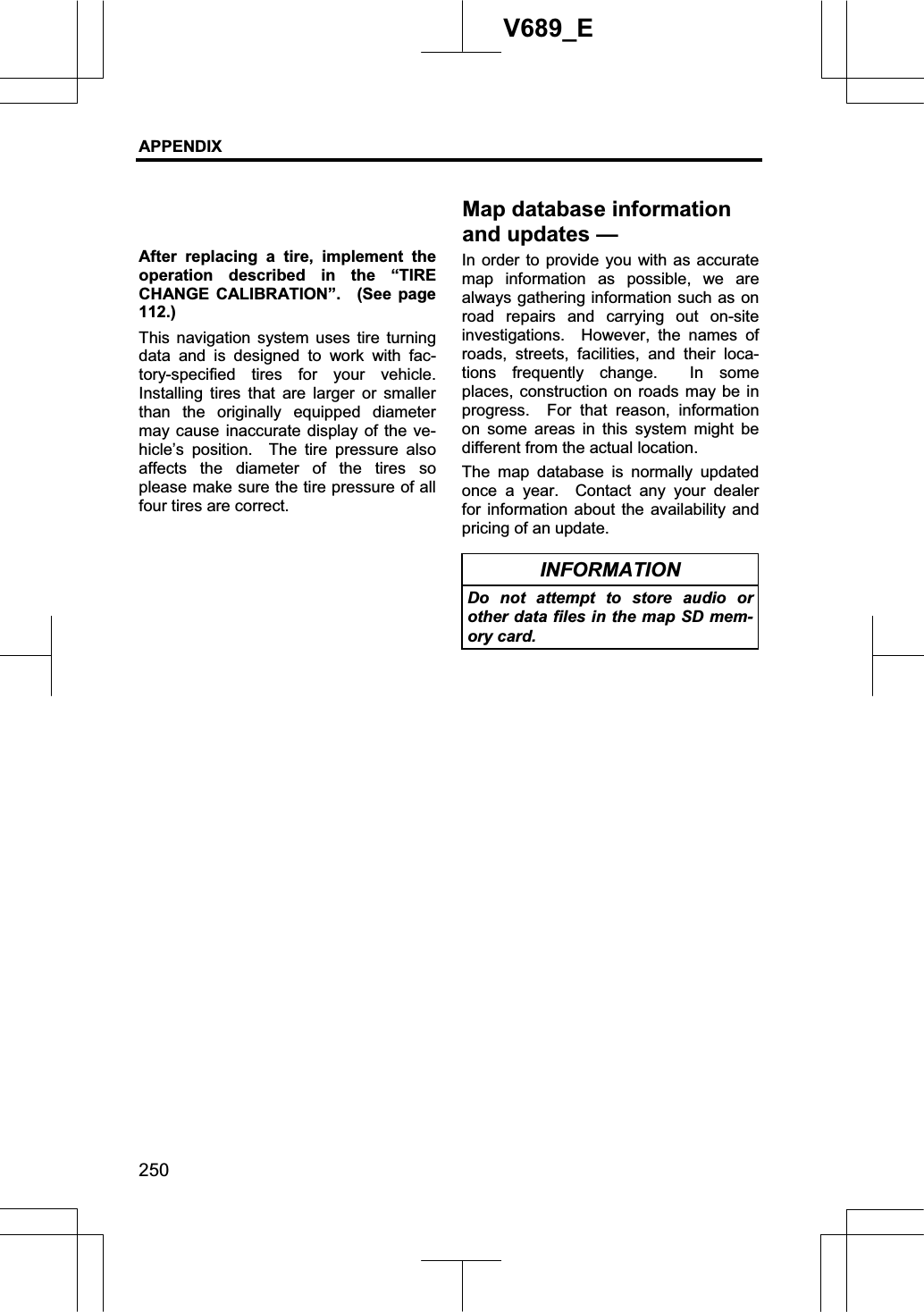 APPENDIX 250V689_E After replacing a tire, implement the operation described in the “TIRE CHANGE CALIBRATION”.  (See page 112.)This navigation system uses tire turning data and is designed to work with fac-tory-specified tires for your vehicle.  Installing tires that are larger or smaller than the originally equipped diameter may cause inaccurate display of the ve-hicle’s position.  The tire pressure also affects the diameter of the tires so please make sure the tire pressure of all four tires are correct. In order to provide you with as accurate map information as possible, we are always gathering information such as on road repairs and carrying out on-site investigations.  However, the names of roads, streets, facilities, and their loca-tions frequently change.  In some places, construction on roads may be in progress.  For that reason, information on some areas in this system might be different from the actual location. The map database is normally updated once a year.  Contact any your dealer for information about the availability and pricing of an update. INFORMATION Do not attempt to store audio or other data files in the map SD mem-ory card. Map database information and updates —