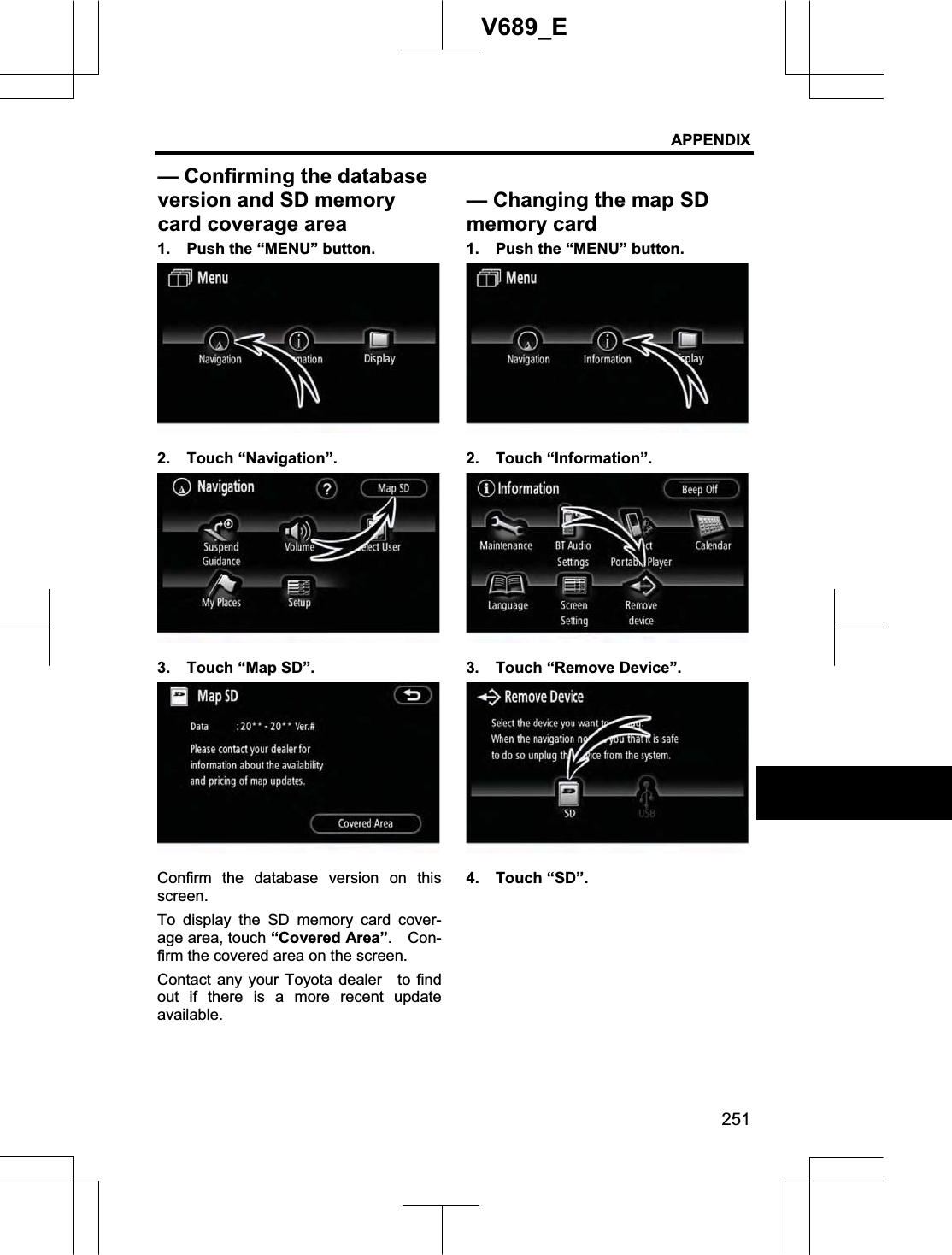 APPENDIX 251V689_E 1.  Push the “MENU” button. 2. Touch “Navigation”. 3.  Touch “Map SD”. Confirm the database version on this screen.To display the SD memory card cover-age area, touch “Covered Area”.  Con-firm the covered area on the screen. Contact any your Toyota dealer   to find out if there is a more recent update available. 1.  Push the “MENU” button. 2. Touch “Information”. 3. Touch “Remove Device”. 4. Touch “SD”. — Confirming the databaseversion and SD memory card coverage area— Changing the map SD memory card