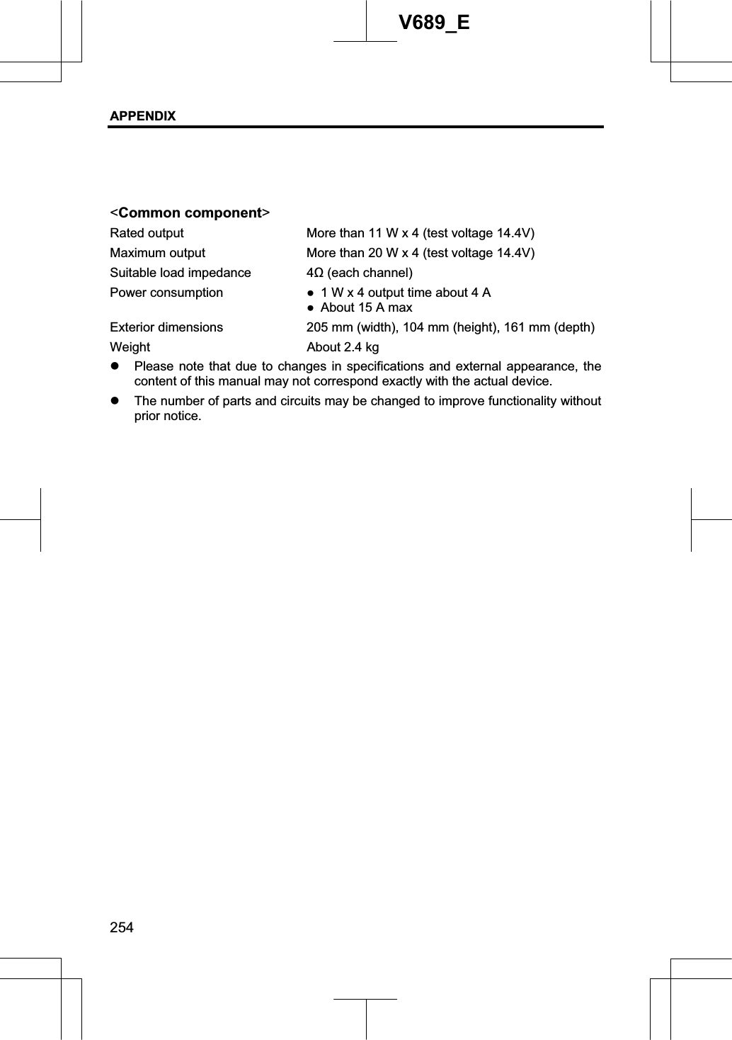 APPENDIX 254V689_E &lt;Common component&gt;Rated output  More than 11 W x 4 (test voltage 14.4V) Maximum output  More than 20 W x 4 (test voltage 14.4V) Suitable load impedance  4 (each channel) Power consumption  Ɣ  1 W x 4 output time about 4 A Ɣ  About 15 A max Exterior dimensions  205 mm (width), 104 mm (height), 161 mm (depth) Weight  About 2.4 kg z Please note that due to changes in specifications and external appearance, the content of this manual may not correspond exactly with the actual device. z The number of parts and circuits may be changed to improve functionality without prior notice. 