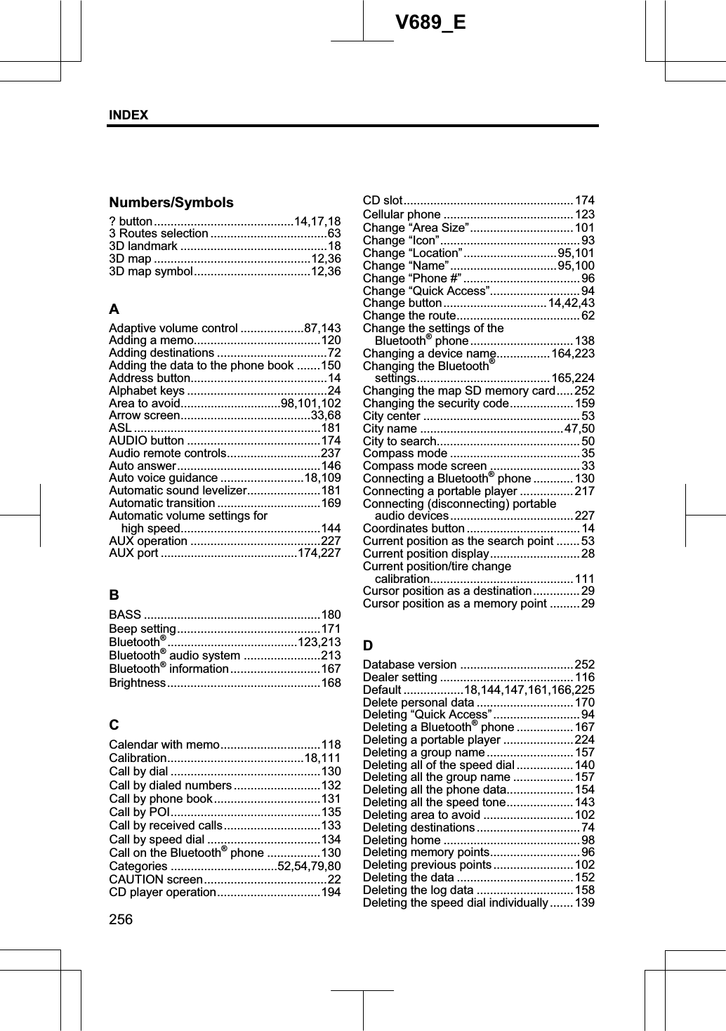 INDEX256V689_ENumbers/Symbols ? button..........................................14,17,183 Routes selection ...................................63 3D landmark ............................................18 3D map ...............................................12,36 3D map symbol...................................12,36AAdaptive volume control ...................87,143 Adding a memo......................................120 Adding destinations .................................72 Adding the data to the phone book .......150 Address button.........................................14 Alphabet keys ..........................................24 Area to avoid..............................98,101,102Arrow screen.......................................33,68ASL ........................................................181AUDIO button ........................................174 Audio remote controls............................237Auto answer...........................................146 Auto voice guidance .........................18,109 Automatic sound levelizer......................181 Automatic transition ...............................169 Automatic volume settings for   high speed..........................................144AUX operation .......................................227 AUX port .........................................174,227BBASS .....................................................180 Beep setting...........................................171 Bluetooth®.......................................123,213 Bluetooth® audio system .......................213 Bluetooth® information...........................167 Brightness..............................................168 CCalendar with memo..............................118 Calibration.........................................18,111Call by dial .............................................130 Call by dialed numbers ..........................132 Call by phone book................................131 Call by POI.............................................135 Call by received calls.............................133Call by speed dial ..................................134 Call on the Bluetooth® phone ................130 Categories ................................52,54,79,80CAUTION screen.....................................22 CD player operation...............................194 CD slot...................................................174 Cellular phone ....................................... 123 Change “Area Size”...............................101 Change “Icon”.......................................... 93 Change “Location”............................95,101Change “Name”................................95,100Change “Phone #” ................................... 96 Change “Quick Access”...........................94 Change button...............................14,42,43 Change the route..................................... 62 Change the settings of the   Bluetooth® phone............................... 138 Changing a device name................164,223 Changing the Bluetooth®settings........................................165,224 Changing the map SD memory card..... 252 Changing the security code...................159 City center ...............................................53 City name ...........................................47,50 City to search...........................................50 Compass mode ....................................... 35 Compass mode screen ........................... 33 Connecting a Bluetooth® phone ............130 Connecting a portable player ................ 217 Connecting (disconnecting) portable   audio devices.....................................227 Coordinates button .................................. 14 Current position as the search point ....... 53 Current position display........................... 28 Current position/tire change   calibration...........................................111 Cursor position as a destination..............29 Cursor position as a memory point ......... 29 DDatabase version ..................................252 Dealer setting ........................................ 116 Default ..................18,144,147,161,166,225 Delete personal data ............................. 170 Deleting “Quick Access”.......................... 94 Deleting a Bluetooth® phone .................167 Deleting a portable player ..................... 224 Deleting a group name.......................... 157 Deleting all of the speed dial ................. 140 Deleting all the group name .................. 157 Deleting all the phone data....................154 Deleting all the speed tone.................... 143 Deleting area to avoid ...........................102 Deleting destinations ...............................74 Deleting home ......................................... 98 Deleting memory points........................... 96 Deleting previous points ........................102 Deleting the data ...................................152 Deleting the log data ............................. 158 Deleting the speed dial individually .......139 