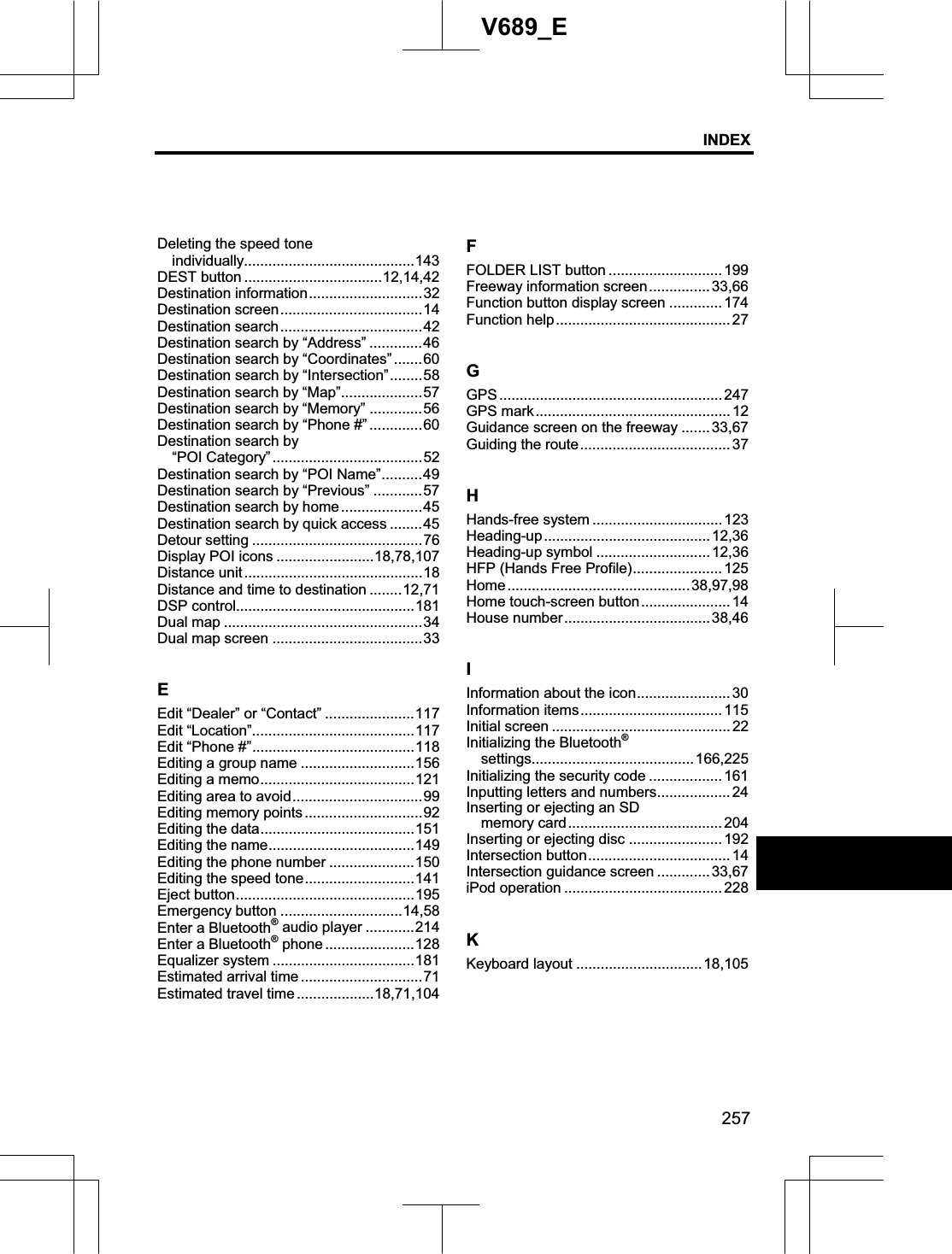 INDEX257V689_EDeleting the speed tone   individually..........................................143DEST button ..................................12,14,42 Destination information............................32 Destination screen...................................14 Destination search...................................42 Destination search by “Address” .............46 Destination search by “Coordinates” .......60 Destination search by “Intersection”........58 Destination search by “Map”....................57 Destination search by “Memory” .............56 Destination search by “Phone #” .............60 Destination search by   “POI Category”.....................................52 Destination search by “POI Name”..........49 Destination search by “Previous” ............57 Destination search by home....................45 Destination search by quick access ........45 Detour setting ..........................................76 Display POI icons ........................18,78,107Distance unit ............................................18 Distance and time to destination ........12,71 DSP control............................................181 Dual map .................................................34 Dual map screen .....................................33 EEdit “Dealer” or “Contact” ......................117 Edit “Location”........................................117 Edit “Phone #”........................................118 Editing a group name ............................156 Editing a memo......................................121 Editing area to avoid................................99 Editing memory points .............................92 Editing the data......................................151 Editing the name....................................149 Editing the phone number .....................150 Editing the speed tone...........................141 Eject button............................................195 Emergency button ..............................14,58 Enter a Bluetooth® audio player ............214 Enter a Bluetooth® phone ......................128 Equalizer system ...................................181 Estimated arrival time ..............................71 Estimated travel time ...................18,71,104FFOLDER LIST button ............................ 199 Freeway information screen...............33,66 Function button display screen ............. 174 Function help........................................... 27 GGPS ....................................................... 247 GPS mark................................................ 12 Guidance screen on the freeway ....... 33,67 Guiding the route..................................... 37 HHands-free system ................................ 123 Heading-up.........................................12,36Heading-up symbol ............................ 12,36 HFP (Hands Free Profile)...................... 125 Home .............................................38,97,98Home touch-screen button...................... 14 House number....................................38,46IInformation about the icon....................... 30 Information items...................................115 Initial screen ............................................ 22 Initializing the Bluetooth®settings........................................166,225 Initializing the security code .................. 161 Inputting letters and numbers.................. 24 Inserting or ejecting an SD   memory card...................................... 204 Inserting or ejecting disc .......................192 Intersection button...................................14 Intersection guidance screen ............. 33,67 iPod operation ....................................... 228 KKeyboard layout ...............................18,105