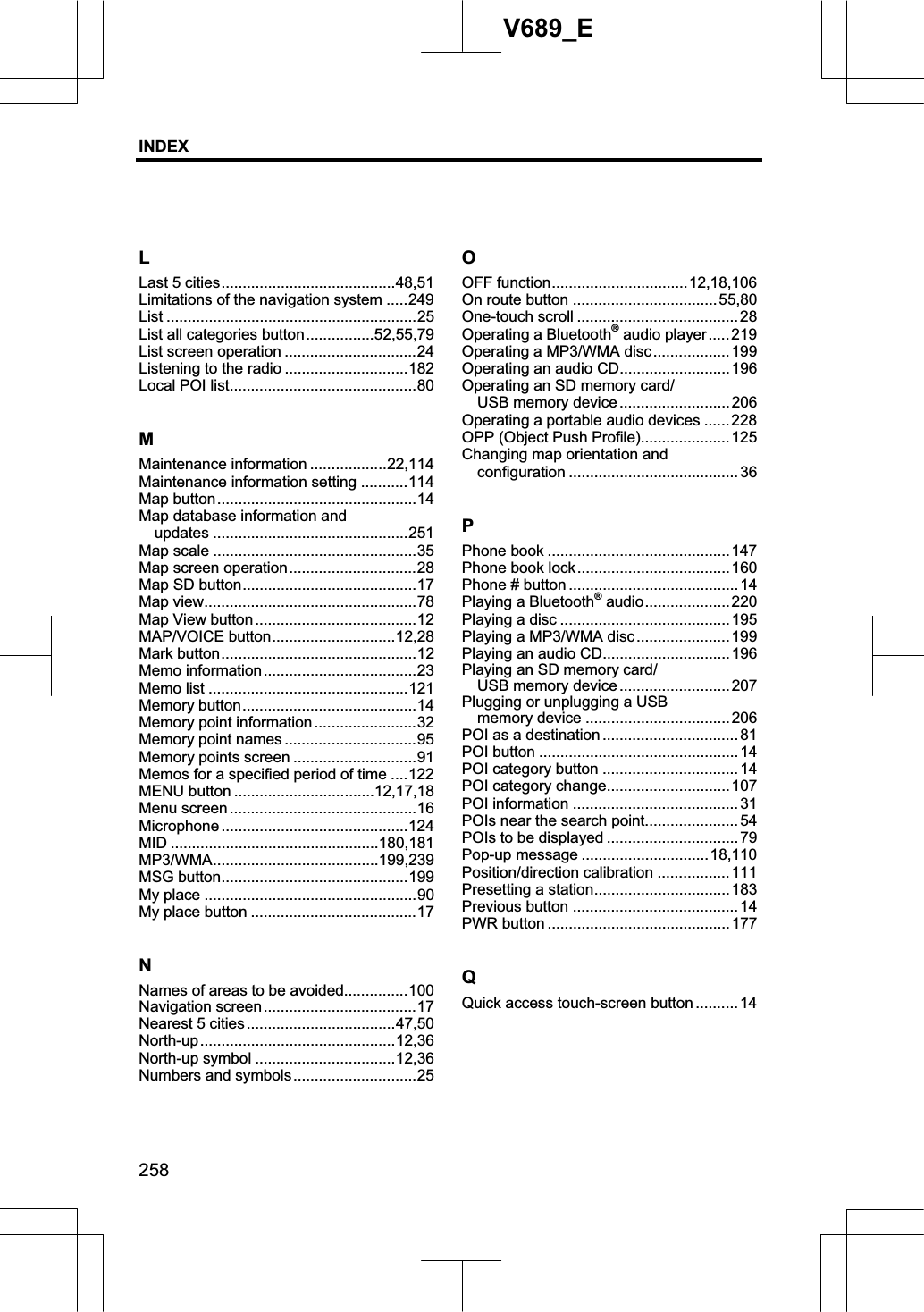 INDEX258V689_ELLast 5 cities.........................................48,51Limitations of the navigation system .....249 List ...........................................................25 List all categories button................52,55,79 List screen operation ...............................24 Listening to the radio .............................182 Local POI list............................................80 MMaintenance information ..................22,114 Maintenance information setting ...........114 Map button...............................................14 Map database information and   updates ..............................................251 Map scale ................................................35 Map screen operation..............................28 Map SD button.........................................17 Map view..................................................78 Map View button......................................12 MAP/VOICE button.............................12,28 Mark button..............................................12 Memo information ....................................23 Memo list ...............................................121 Memory button.........................................14 Memory point information ........................32 Memory point names ...............................95 Memory points screen .............................91 Memos for a specified period of time ....122 MENU button .................................12,17,18 Menu screen ............................................16 Microphone ............................................124MID .................................................180,181 MP3/WMA.......................................199,239 MSG button............................................199 My place ..................................................90 My place button .......................................17 NNames of areas to be avoided...............100 Navigation screen ....................................17 Nearest 5 cities ...................................47,50 North-up..............................................12,36 North-up symbol .................................12,36 Numbers and symbols.............................25 OOFF function................................12,18,106On route button ..................................55,80 One-touch scroll ...................................... 28 Operating a Bluetooth® audio player.....219 Operating a MP3/WMA disc.................. 199 Operating an audio CD.......................... 196 Operating an SD memory card/ USB memory device ..........................206 Operating a portable audio devices ...... 228 OPP (Object Push Profile).....................125 Changing map orientation and   configuration ........................................36 PPhone book ........................................... 147Phone book lock....................................160 Phone # button ........................................14 Playing a Bluetooth® audio.................... 220 Playing a disc ........................................195 Playing a MP3/WMA disc...................... 199 Playing an audio CD..............................196 Playing an SD memory card/ USB memory device ..........................207 Plugging or unplugging a USB   memory device ..................................206 POI as a destination ................................ 81 POI button ............................................... 14 POI category button ................................14 POI category change............................. 107 POI information ....................................... 31 POIs near the search point...................... 54 POIs to be displayed ............................... 79 Pop-up message ..............................18,110Position/direction calibration ................. 111 Presetting a station................................ 183 Previous button .......................................14 PWR button ...........................................177 QQuick access touch-screen button ..........14 