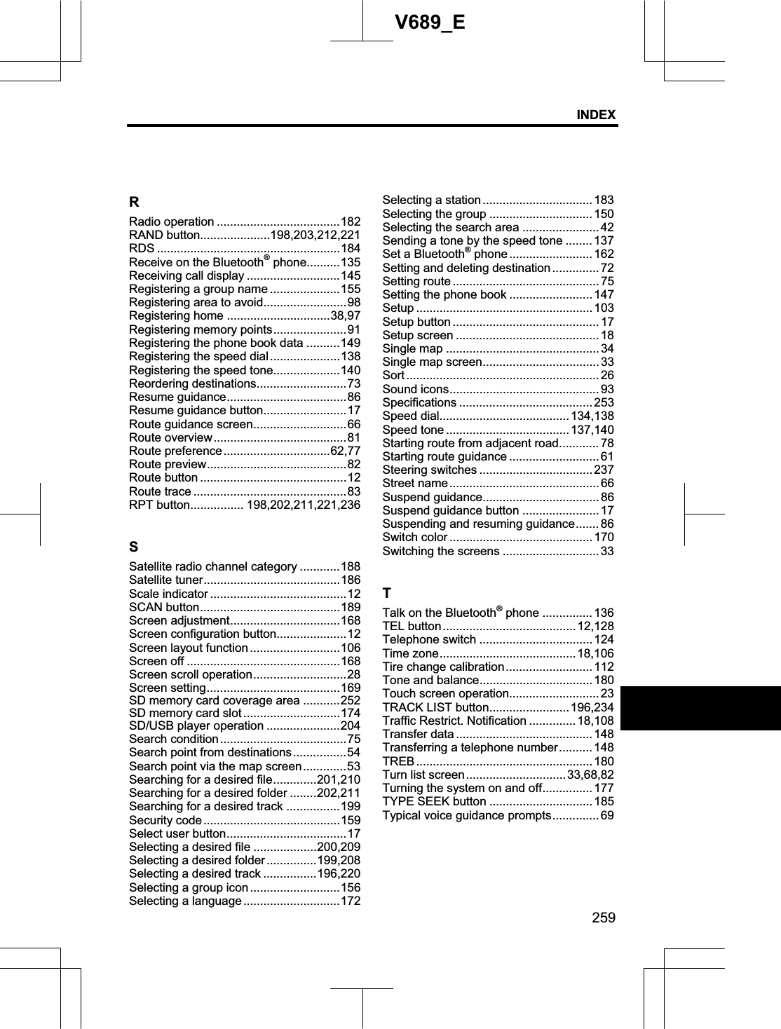 INDEX259V689_ERRadio operation .....................................182 RAND button.....................198,203,212,221 RDS .......................................................184 Receive on the Bluetooth® phone..........135 Receiving call display ............................145 Registering a group name .....................155 Registering area to avoid.........................98 Registering home ...............................38,97 Registering memory points......................91 Registering the phone book data ..........149 Registering the speed dial.....................138 Registering the speed tone....................140 Reordering destinations...........................73 Resume guidance....................................86 Resume guidance button.........................17 Route guidance screen............................66 Route overview........................................81 Route preference................................62,77 Route preview..........................................82 Route button ............................................12 Route trace ..............................................83 RPT button................ 198,202,211,221,236 SSatellite radio channel category ............188 Satellite tuner.........................................186 Scale indicator .........................................12 SCAN button..........................................189 Screen adjustment.................................168 Screen configuration button.....................12 Screen layout function ...........................106 Screen off ..............................................168 Screen scroll operation............................28 Screen setting........................................169 SD memory card coverage area ...........252 SD memory card slot .............................174 SD/USB player operation ......................204 Search condition......................................75 Search point from destinations................54 Search point via the map screen.............53 Searching for a desired file.............201,210Searching for a desired folder ........202,211 Searching for a desired track ................199 Security code.........................................159 Select user button....................................17 Selecting a desired file ...................200,209 Selecting a desired folder...............199,208 Selecting a desired track ................196,220 Selecting a group icon...........................156 Selecting a language .............................172 Selecting a station ................................. 183 Selecting the group ............................... 150 Selecting the search area .......................42 Sending a tone by the speed tone ........ 137 Set a Bluetooth® phone ......................... 162 Setting and deleting destination.............. 72 Setting route ............................................ 75 Setting the phone book ......................... 147 Setup ..................................................... 103 Setup button ............................................ 17 Setup screen ........................................... 18 Single map .............................................. 34 Single map screen................................... 33 Sort .......................................................... 26 Sound icons............................................. 93 Specifications ........................................ 253 Speed dial.......................................134,138 Speed tone .....................................137,140 Starting route from adjacent road............ 78 Starting route guidance ........................... 61 Steering switches .................................. 237 Street name............................................. 66 Suspend guidance................................... 86 Suspend guidance button ....................... 17 Suspending and resuming guidance....... 86 Switch color ........................................... 170 Switching the screens ............................. 33TTalk on the Bluetooth® phone ...............136 TEL button........................................ 12,128 Telephone switch .................................. 124 Time zone.........................................18,106Tire change calibration.......................... 112 Tone and balance.................................. 180 Touch screen operation........................... 23 TRACK LIST button........................ 196,234 Traffic Restrict. Notification ..............18,108 Transfer data ......................................... 148 Transferring a telephone number.......... 148 TREB ..................................................... 180 Turn list screen..............................33,68,82Turning the system on and off............... 177 TYPE SEEK button ...............................185 Typical voice guidance prompts.............. 69 