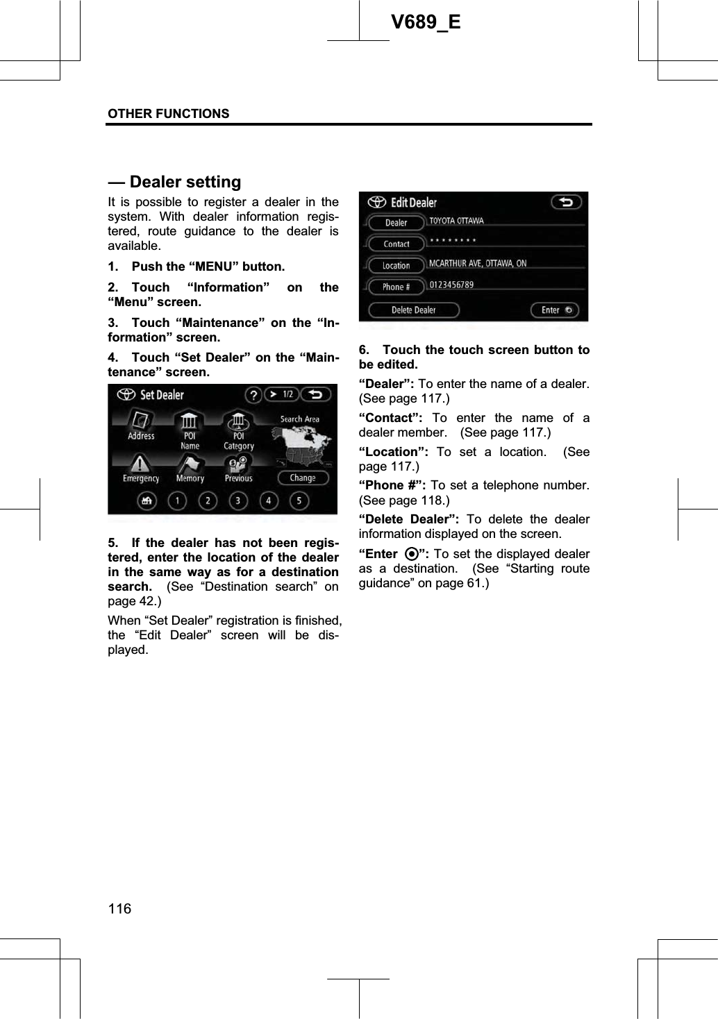 OTHER FUNCTIONS  116V689_E It is possible to register a dealer in the system. With dealer information regis-tered, route guidance to the dealer is available. 1.  Push the “MENU” button. 2. Touch “Information” on the “Menu” screen. 3.  Touch “Maintenance” on the “In-formation” screen. 4.  Touch “Set Dealer” on the “Main-tenance” screen. 5.  If the dealer has not been regis-tered, enter the location of the dealer in the same way as for a destination search.   (See “Destination search” on page 42.) When “Set Dealer” registration is finished, the “Edit Dealer” screen will be dis-played. 6.  Touch the touch screen button to be edited. “Dealer”: To enter the name of a dealer.   (See page 117.) “Contact”: To enter the name of a dealer member.    (See page 117.) “Location”:  To set a location.  (See page 117.) “Phone #”: To set a telephone number.   (See page 118.) “Delete Dealer”: To delete the dealer information displayed on the screen.“Enter ”: To set the displayed dealer as a destination. (See “Starting route guidance” on page 61.) — Dealer setting