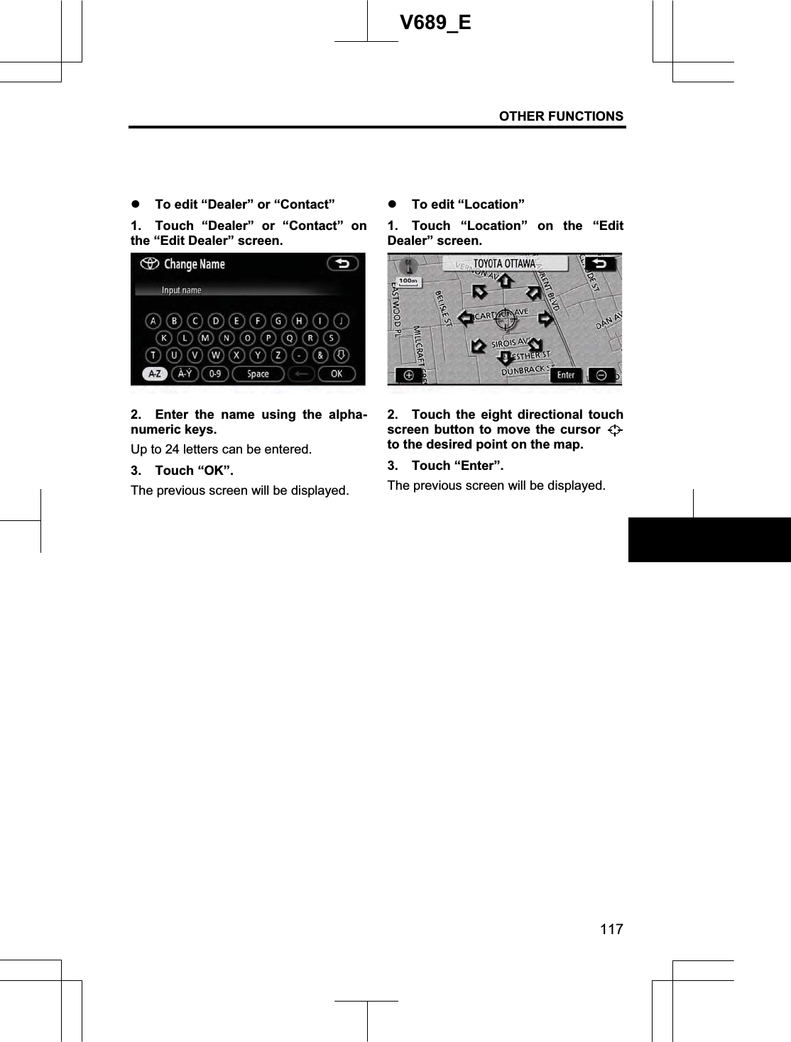 OTHER FUNCTIONS 117V689_E z To edit “Dealer” or “Contact”   1.  Touch “Dealer” or “Contact” on the “Edit Dealer” screen. 2.  Enter the name using the alpha-numeric keys. Up to 24 letters can be entered. 3. Touch “OK”. The previous screen will be displayed. z To edit “Location” 1.  Touch “Location” on the “Edit Dealer” screen. 2.  Touch the eight directional touch screen button to move the cursor to the desired point on the map. 3. Touch “Enter”. The previous screen will be displayed. 