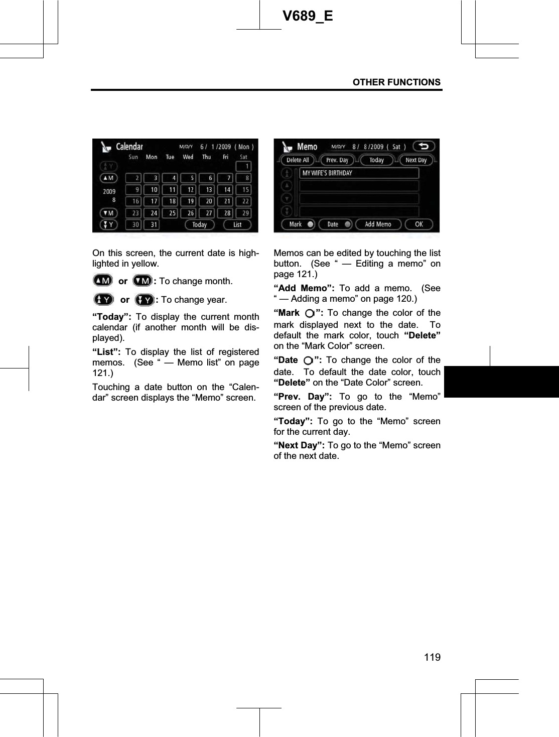 OTHER FUNCTIONS 119V689_E On this screen, the current date is high-lighted in yellow.  or  :To change month. or  :To change year.“Today”:  To display the current month calendar (if another month will be dis-played).“List”: To display the list of registered memos.  (See “ — Memo list” on page 121.)Touching a date button on the “Calen-dar” screen displays the “Memo” screen. Memos can be edited by touching the list button.  (See “ — Editing a memo” on page 121.) “Add Memo”: To add a memo.  (See “ — Adding a memo” on page 120.) “Mark ”: To change the color of the mark displayed next to the date.  To default the mark color, touch “Delete” on the “Mark Color” screen.“Date ”: To change the color of the date.  To default the date color, touch “Delete” on the “Date Color” screen.“Prev. Day”: To go to the “Memo” screen of the previous date.“Today”:  To go to the “Memo” screen for the current day.“Next Day”: To go to the “Memo” screen of the next date.