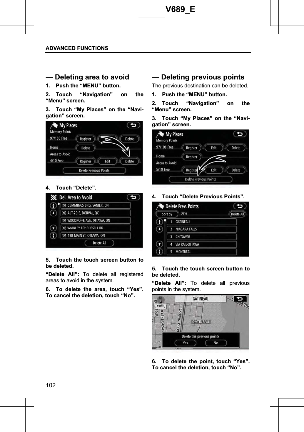 ADVANCED FUNCTIONS 102V689_E 1.  Push the “MENU” button. 2. Touch “Navigation” on the “Menu” screen. 3.  Touch “My Places” on the “Navi-gation” screen. 4. Touch “Delete”. 5.  Touch the touch screen button to be deleted. “Delete All”: To delete all registered areas to avoid in the system. 6.  To delete the area, touch “Yes”.  To cancel the deletion, touch “No”. The previous destination can be deleted. 1.  Push the “MENU” button. 2. Touch “Navigation” on the “Menu” screen. 3.  Touch “My Places” on the “Navi-gation” screen. 4.  Touch “Delete Previous Points”. 5.  Touch the touch screen button to be deleted. “Delete All”: To delete all previous points in the system. 6.  To delete the point, touch “Yes”.  To cancel the deletion, touch “No”. — Deleting area to avoid—Deletingpreviouspoints