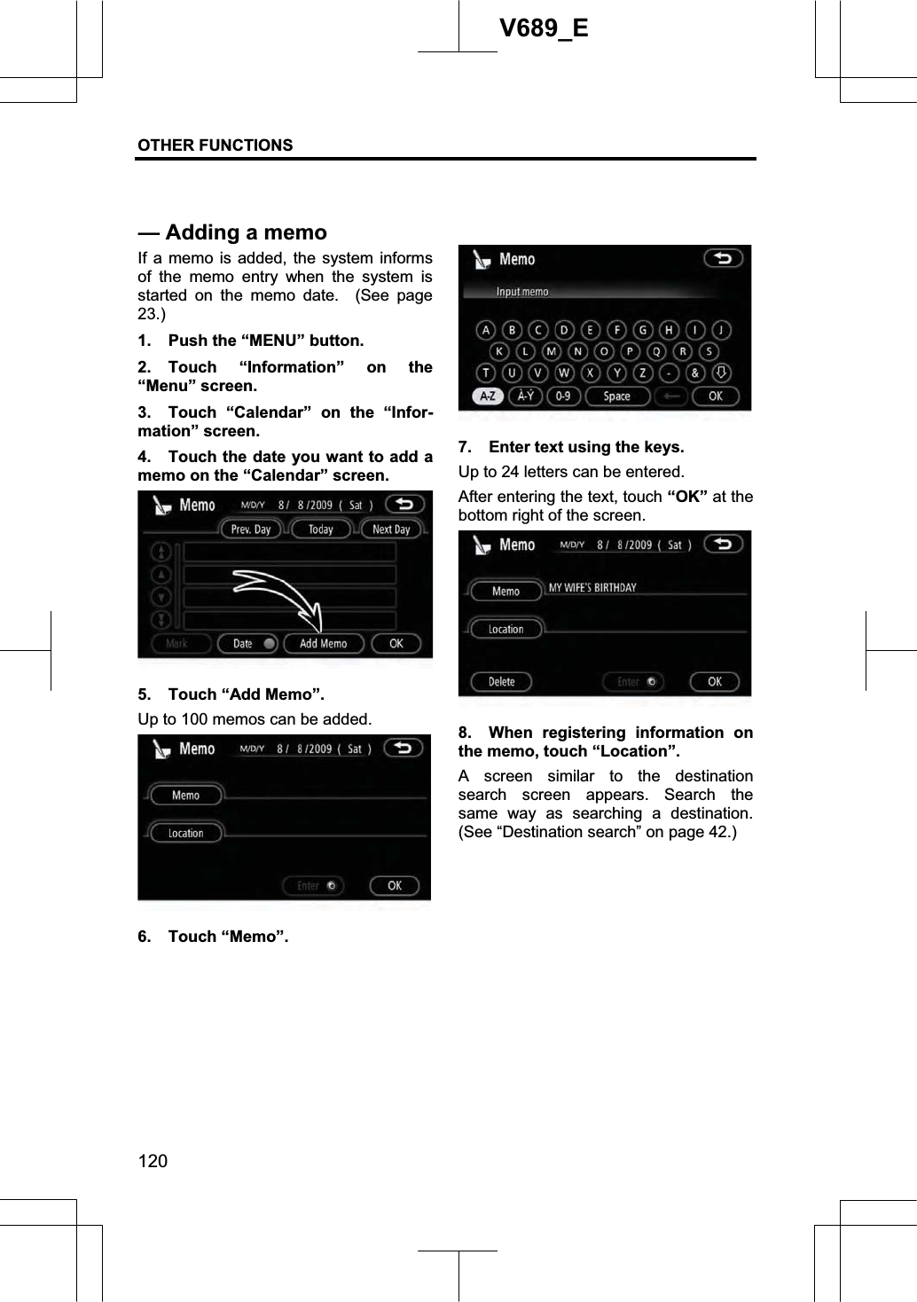 OTHER FUNCTIONS  120V689_E If a memo is added, the system informs of the memo entry when the system is started on the memo date.  (See page 23.)1.  Push the “MENU” button. 2. Touch “Information” on the “Menu” screen. 3.  Touch “Calendar” on the “Infor-mation” screen. 4.  Touch the date you want to add a memo on the “Calendar” screen. 5.  Touch “Add Memo”. Up to 100 memos can be added. 6. Touch “Memo”. 7.  Enter text using the keys. Up to 24 letters can be entered. After entering the text, touch “OK” at the bottom right of the screen. 8.  When registering information on the memo, touch “Location”. A screen similar to the destination search screen appears. Search the same way as searching a destination. (See “Destination search” on page 42.) — Adding a memo 