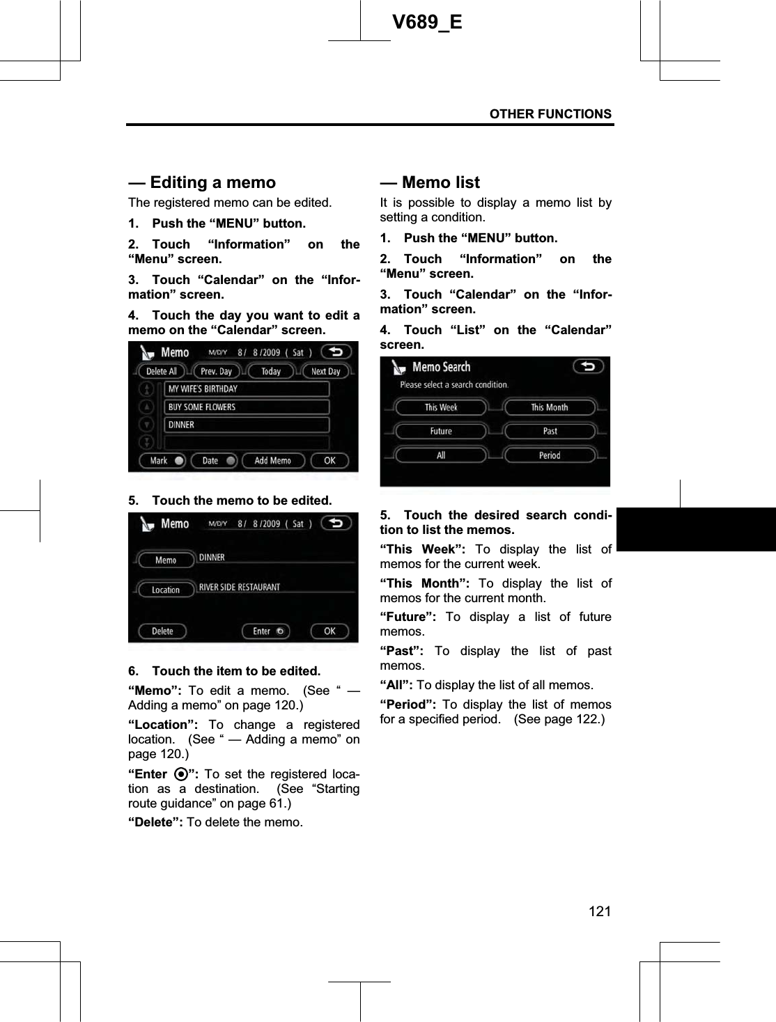 OTHER FUNCTIONS 121V689_E The registered memo can be edited.1.  Push the “MENU” button. 2. Touch “Information” on the “Menu” screen. 3.  Touch “Calendar” on the “Infor-mation” screen. 4.  Touch the day you want to edit a memo on the “Calendar” screen. 5.  Touch the memo to be edited. 6.  Touch the item to be edited. “Memo”: To edit a memo.  (See “ — Adding a memo” on page 120.) “Location”:  To change a registered location.   (See “ — Adding a memo” on page 120.) “Enter ”: To set the registered loca-tion as a destination.  (See “Starting route guidance” on page 61.) “Delete”: To delete the memo.It is possible to display a memo list by setting a condition. 1.  Push the “MENU” button. 2. Touch “Information” on the “Menu” screen. 3.  Touch “Calendar” on the “Infor-mation” screen. 4.  Touch “List” on the “Calendar” screen. 5.  Touch the desired search condi-tion to list the memos. “This Week”: To display the list of memos for the current week.“This Month”: To display the list of memos for the current month.“Future”:  To display a list of future memos.“Past”: To display the list of past memos.“All”: To display the list of all memos.“Period”:  To display the list of memos for a specified period.    (See page 122.) — Editing a memo—Memo list