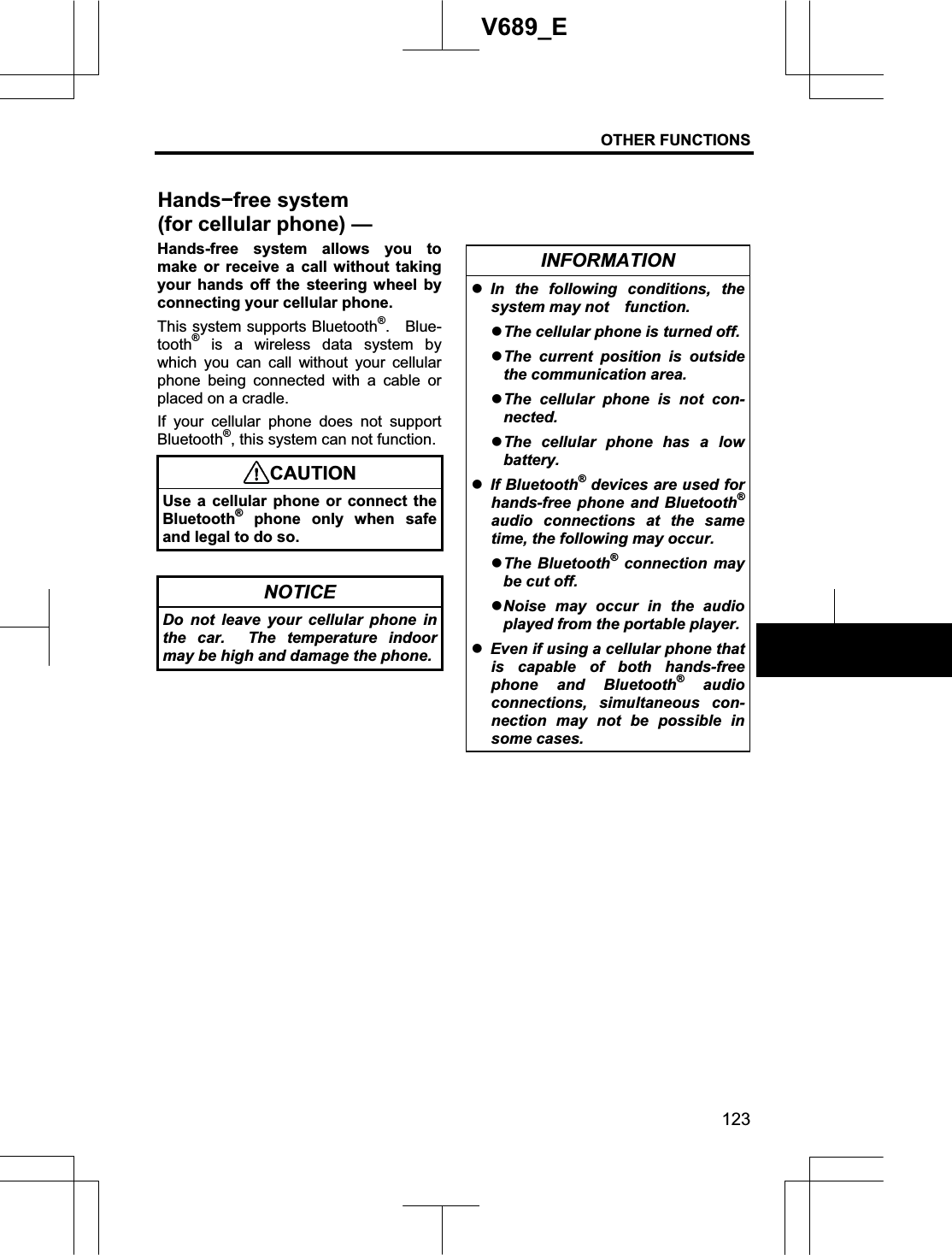 OTHER FUNCTIONS 123V689_E Hands-free system allows you to make or receive a call without taking your hands off the steering wheel by connecting your cellular phone. This system supports Bluetooth®.  Blue-tooth® is a wireless data system by which you can call without your cellular phone being connected with a cable or placed on a cradle. If your cellular phone does not support Bluetooth®, this system can not function. CAUTIONUse a cellular phone or connect the Bluetooth® phone only when safe and legal to do so. NOTICE Do not leave your cellular phone in the car.  The temperature indoor may be high and damage the phone.INFORMATION zIn the following conditions, the system may not    function. zThe cellular phone is turned off. zThe current position is outside the communication area. zThe cellular phone is not con-nected. zThe cellular phone has a low battery.zIf Bluetooth® devices are used for hands-free phone and Bluetooth®audio connections at the same time, the following may occur. zThe Bluetooth® connection may be cut off. zNoise may occur in the audio played from the portable player.   zEven if using a cellular phone that is capable of both hands-free phone and Bluetooth® audio connections, simultaneous con-nection may not be possible in some cases. Handsífree system (for cellular phone)—