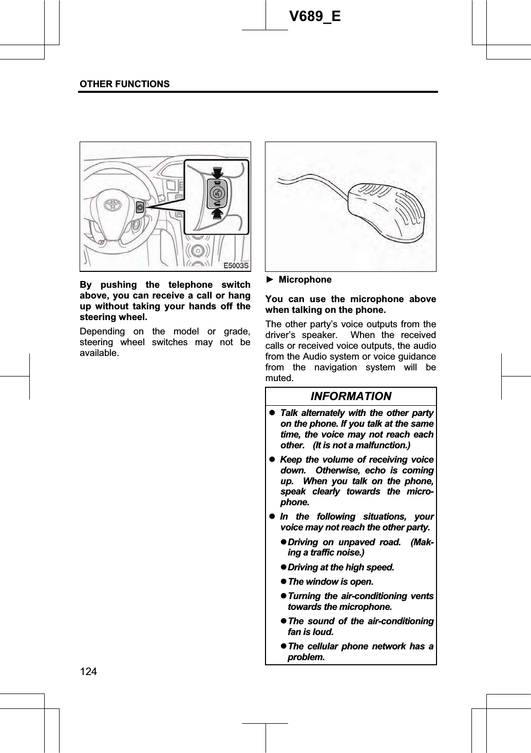 OTHER FUNCTIONS  124V689_E By pushing the telephone switch above, you can receive a call or hang up without taking your hands off the steering wheel. Depending on the model or grade, steering wheel switches may not be available. Ź Microphone You can use the microphone above when talking on the phone. The other party’s voice outputs from the driver’s speaker.  When the received calls or received voice outputs, the audio from the Audio system or voice guidance from the navigation system will be muted.INFORMATION zTalk alternately with the other party on the phone. If you talk at the same time, the voice may not reach each other.    (It is not a malfunction.) zKeep the volume of receiving voice down.  Otherwise, echo is coming up.  When you talk on the phone, speak clearly towards the micro-phone. zIn the following situations, your voice may not reach the other party. zDriving on unpaved road.  (Mak-ing a traffic noise.) zDriving at the high speed. zThe window is open. zTurning the air-conditioning vents towards the microphone. zThe sound of the air-conditioning fan is loud. zThe cellular phone network has a problem. 