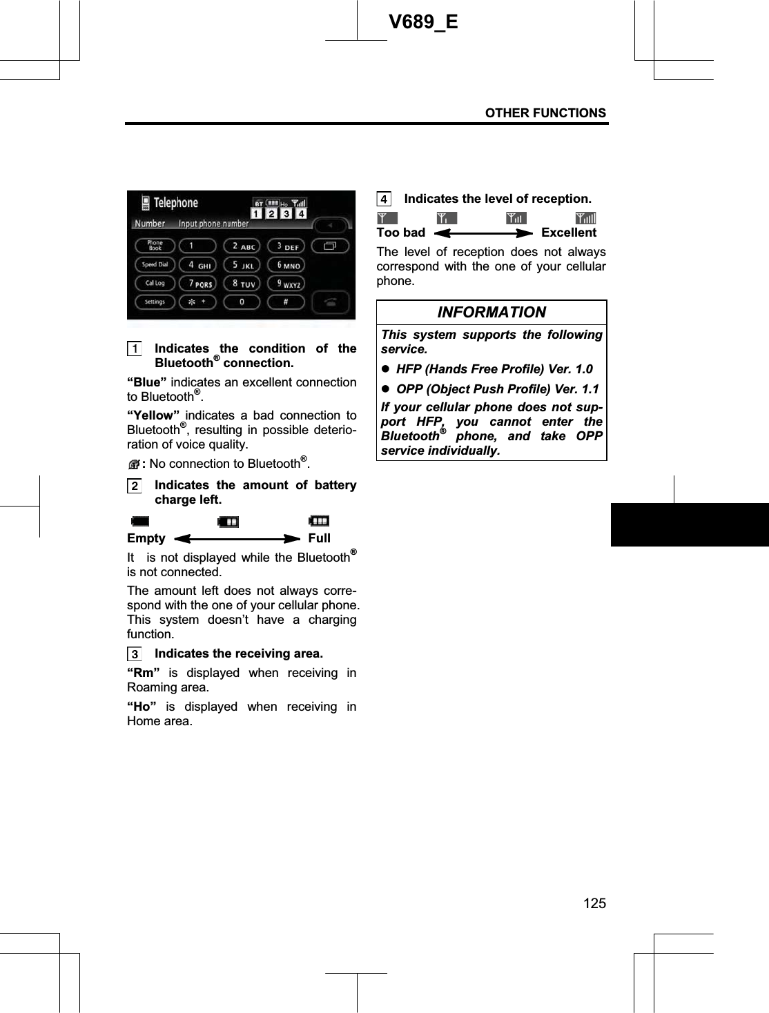 OTHER FUNCTIONS 125V689_E   Indicates the condition of the Bluetooth® connection. “Blue” indicates an excellent connection to Bluetooth®.“Yellow” indicates a bad connection to Bluetooth®, resulting in possible deterio-ration of voice quality. : No connection to Bluetooth®.  Indicates the amount of battery charge left. Empty   Full It  is not displayed while the Bluetooth®is not connected. The amount left does not always corre-spond with the one of your cellular phone. This system doesn’t have a charging function.  Indicates the receiving area. “Rm” is displayed when receiving in Roaming area. “Ho” is displayed when receiving in Home area.   Indicates the level of reception. Too bad   Excellent The level of reception does not always correspond with the one of your cellular phone. INFORMATION This system supports the following service. zHFP (Hands Free Profile) Ver. 1.0 zOPP (Object Push Profile) Ver. 1.1 If your cellular phone does not sup-port HFP, you cannot enter the Bluetooth® phone, and take OPP service individually. 