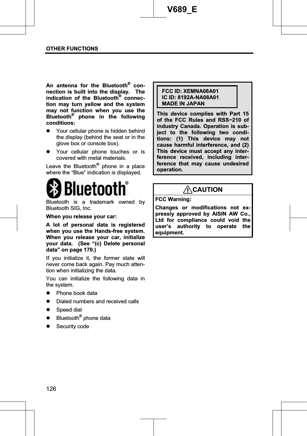 OTHER FUNCTIONS  126V689_E An antenna for the Bluetooth® con-nection is built into the display.  The indication of the Bluetooth® connec-tion may turn yellow and the system may not function when you use the Bluetooth® phone in the following conditions: z Your cellular phone is hidden behind the display (behind the seat or in the glove box or console box). z Your cellular phone touches or is covered with metal materials. Leave the Bluetooth® phone in a place where the “Blue” indication is displayed. Bluetooth is a trademark owned by Bluetooth SIG, Inc. When you release your car: A lot of personal data is registered when you use the Hands-free system. When you release your car, initialize your data.  (See “(c) Delete personal data” on page 170.) If you initialize it, the former state will never come back again. Pay much atten-tion when initializing the data. You can initialize the following data in the system. z Phone book data z Dialed numbers and received calls z Speed dial z Bluetooth® phone data z Security code FCC ID: XEMNA08A01 IC ID: 8192A-NA08A01 MADE IN JAPAN This device complies with Part 15 of the FCC Rules and RSSí210 of industry Canada. Operation is sub-ject to the following two condi-tions: (1) This device may not cause harmful interference, and (2) This device must accept any inter-ference received, including inter-ference that may cause undesired operation. CAUTIONFCC Warning: Changes or modifications not ex-pressly approved by AISIN AW Co., Ltd for compliance could void the user’s authority to operate the equipment. 