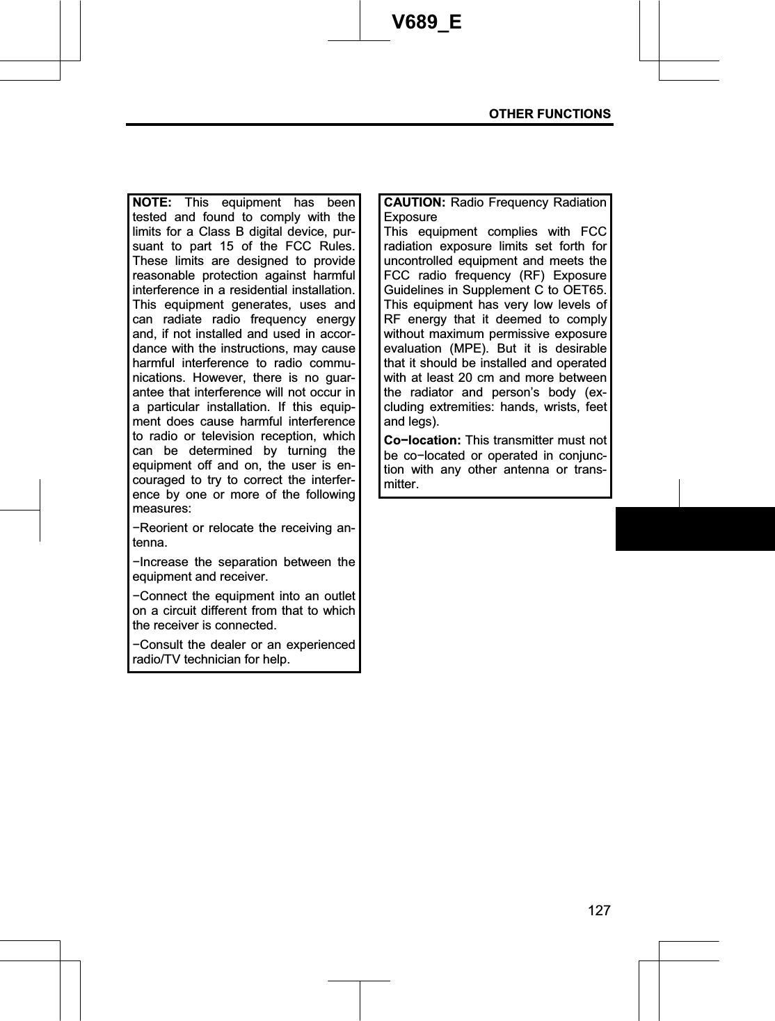OTHER FUNCTIONS 127V689_E NOTE: This equipment has beentested and found to comply with the limits for a Class B digital device, pur-suant to part 15 of the FCC Rules. These limits are designed to provide reasonable protection against harmfulinterference in a residential installation. This equipment generates, uses and can radiate radio frequency energy and, if not installed and used in accor-dance with the instructions, may cause harmful interference to radio commu-nications. However, there is no guar-antee that interference will not occur in a particular installation. If this equip-ment does cause harmful interference to radio or television reception, which can be determined by turning the equipment off and on, the user is en-couraged to try to correct the interfer-ence by one or more of the following measures:íReorient or relocate the receiving an-tenna.íIncrease the separation between theequipment and receiver. íConnect the equipment into an outleton a circuit different from that to whichthe receiver is connected. íConsult the dealer or an experiencedradio/TV technician for help.CAUTION: Radio Frequency Radiation Exposure This equipment complies with FCC radiation exposure limits set forth for uncontrolled equipment and meets the FCC radio frequency (RF) Exposure Guidelines in Supplement C to OET65. This equipment has very low levels of RF energy that it deemed to comply without maximum permissive exposure evaluation (MPE). But it is desirable that it should be installed and operated with at least 20 cm and more between the radiator and person’s body (ex-cluding extremities: hands, wrists, feet and legs). Coílocation: This transmitter must not be coílocated or operated in conjunc-tion with any other antenna or trans-mitter.