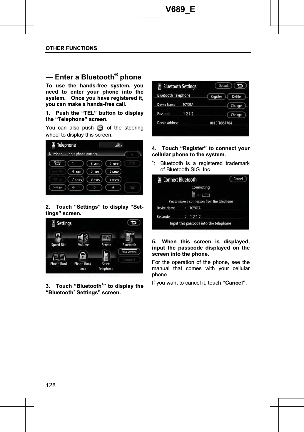 OTHER FUNCTIONS  128V689_E To use the hands-free system, you need to enter your phone into the system.    Once you have registered it, you can make a hands-free call. 1.  Push the “TEL” button to display the “Telephone” screen. You can also push   of the steering wheel to display this screen. 2.  Touch “Settings” to display “Set-tings” screen. 3. Touch “Bluetooth” to display the “Bluetooth Settings” screen.   4.  Touch “Register” to connect your cellular phone to the system. :  Bluetooth is a registered trademark of Bluetooth SIG. Inc. 5.  When this screen is displayed, input the passcode displayed on the screen into the phone. For the operation of the phone, see the manual that comes with your cellular phone. If you want to cancel it, touch “Cancel”.— Enter a Bluetooth®phone