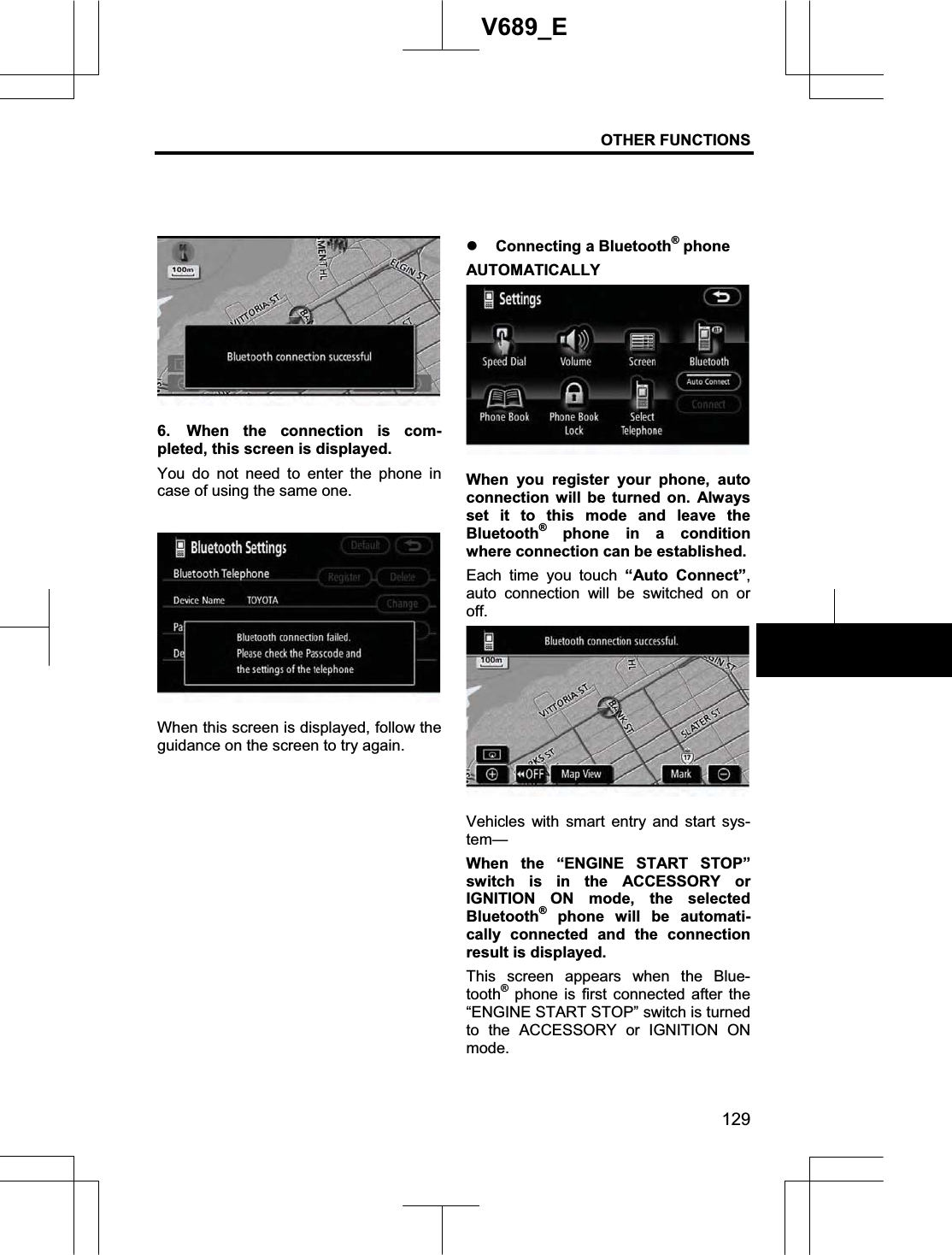 OTHER FUNCTIONS 129V689_E 6.  When the connection is com-pleted, this screen is displayed. You do not need to enter the phone in case of using the same one. When this screen is displayed, follow the guidance on the screen to try again. z Connecting a Bluetooth® phone AUTOMATICALLY When you register your phone, auto connection will be turned on. Always set it to this mode and leave the Bluetooth® phone in a condition where connection can be established. Each time you touch “Auto Connect”,auto connection will be switched on or off.Vehicles with smart entry and start sys-tem—When the “ENGINE START STOP” switch is in the ACCESSORY or IGNITION ON mode, the selected Bluetooth® phone will be automati-cally connected and the connection result is displayed. This screen appears when the Blue-tooth® phone is first connected after the “ENGINE START STOP” switch is turned to the ACCESSORY or IGNITION ON mode.