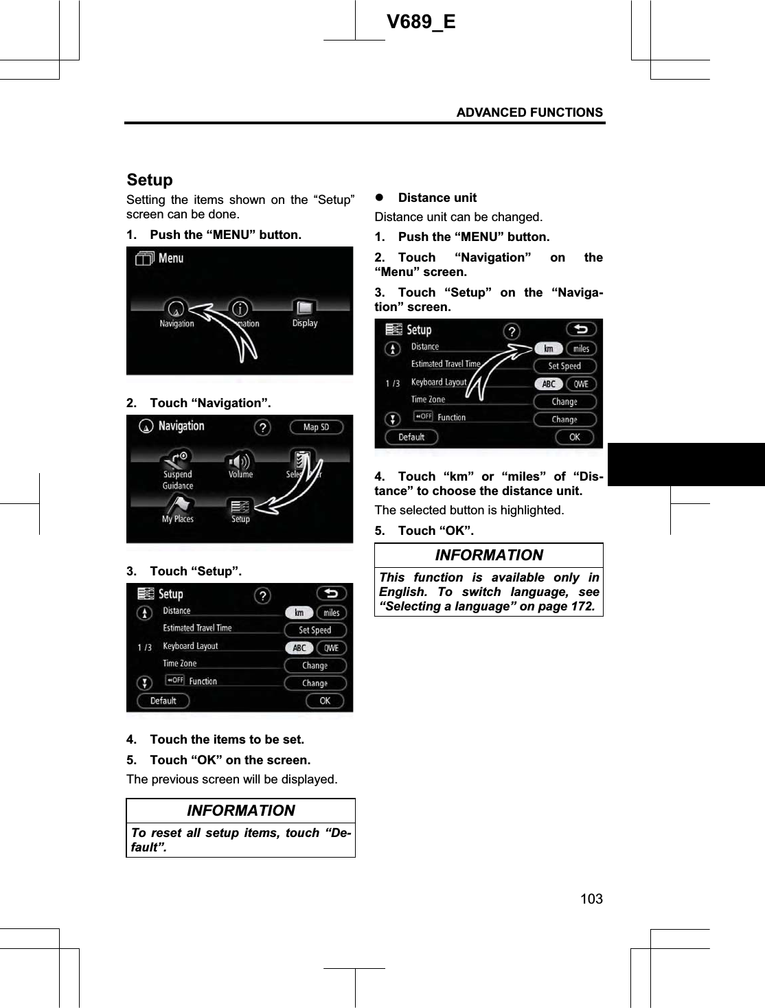 ADVANCED FUNCTIONS 103V689_E Setting the items shown on the “Setup” screen can be done. 1.  Push the “MENU” button. 2. Touch “Navigation”. 3. Touch “Setup”. 4.  Touch the items to be set. 5.  Touch “OK” on the screen. The previous screen will be displayed. INFORMATION To reset all setup items, touch “De-fault”.z Distance unit Distance unit can be changed. 1.  Push the “MENU” button. 2. Touch “Navigation” on the “Menu” screen. 3.  Touch “Setup” on the “Naviga-tion” screen. 4.  Touch “km” or “miles” of “Dis-tance” to choose the distance unit. The selected button is highlighted. 5. Touch “OK”. INFORMATION This function is available only in English. To switch language, see “Selecting a language” on page 172. Setup