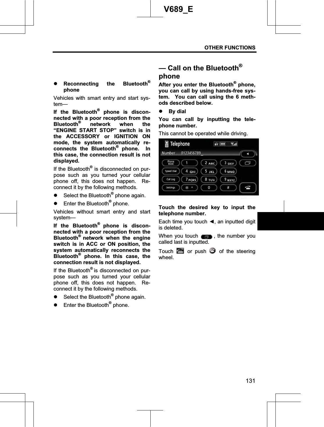 OTHER FUNCTIONS 131V689_E z Reconnecting the Bluetooth®phone Vehicles with smart entry and start sys-tem—If the Bluetooth® phone is discon-nected with a poor reception from the Bluetooth® network when the “ENGINE START STOP” switch is in the ACCESSORY or IGNITION ON mode, the system automatically re-connects the Bluetooth® phone.  In this case, the connection result is not displayed. If the Bluetooth® is disconnected on pur-pose such as you turned your cellular phone off, this does not happen.  Re-connect it by the following methods. z Select the Bluetooth® phone again. z Enter the Bluetooth® phone. Vehicles without smart entry and start system— If the Bluetooth®phone is discon-nected with a poor reception from the Bluetooth®network when the engine switch is in ACC or ON position, the system automatically reconnects the Bluetooth® phone. In this case, the connection result is not displayed. If the Bluetooth®is disconnected on pur-pose such as you turned your cellular phone off, this does not happen.  Re-connect it by the following methods. z Select the Bluetooth® phone again. z Enter the Bluetooth® phone. After you enter the Bluetooth® phone, you can call by using hands-free sys-tem.  You can call using the 6 meth-ods described below. z By dial You can call by inputting the tele-phone number. This cannot be operated while driving. Touch the desired key to input the telephone number. Each time you touch Ż, an inputted digit is deleted.   When you touch  , the number you called last is inputted. Touch   or push   of the steering wheel. — Call on the Bluetooth®phone