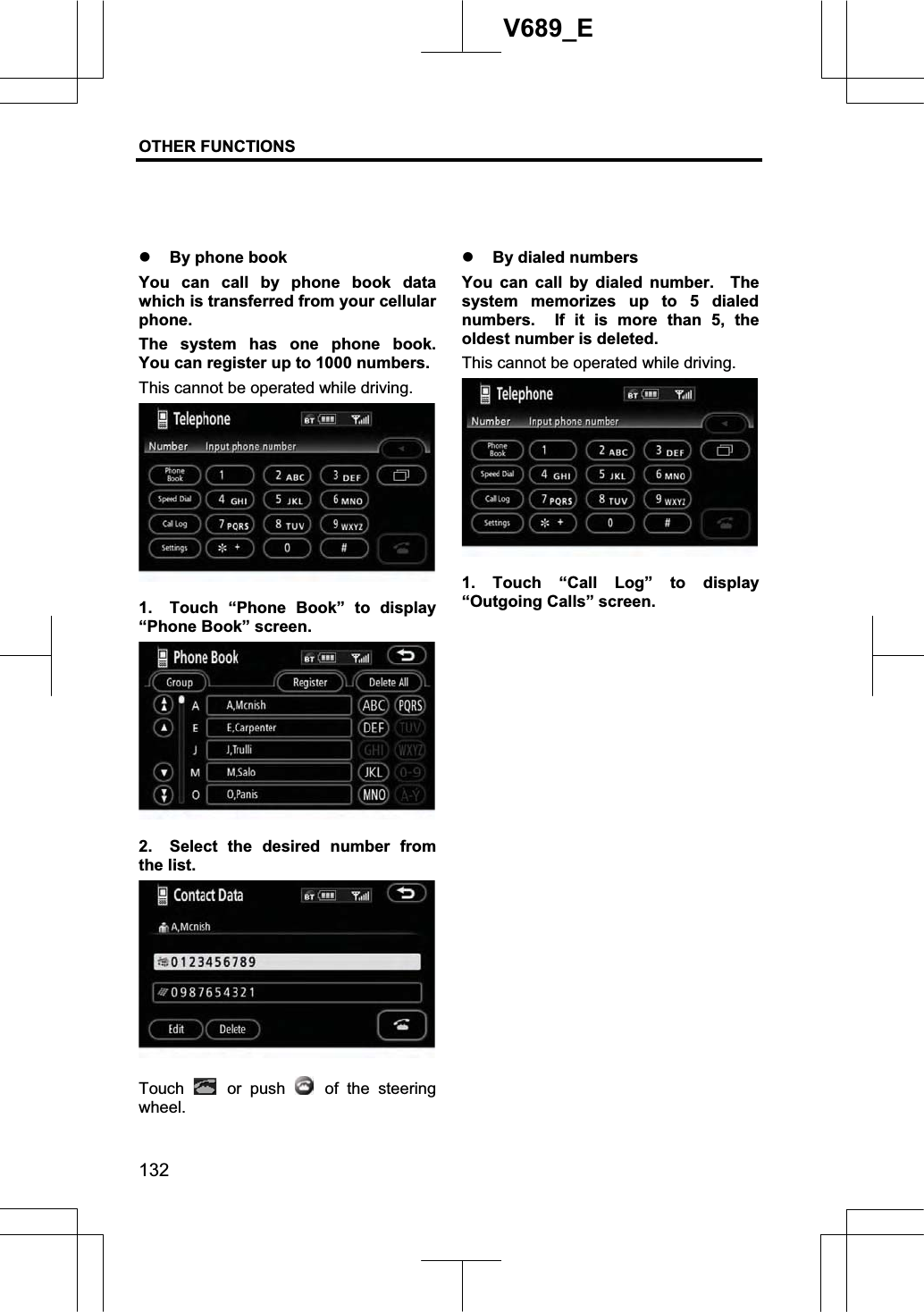 OTHER FUNCTIONS  132V689_E z By phone book You can call by phone book data which is transferred from your cellular phone. The system has one phone book.  You can register up to 1000 numbers. This cannot be operated while driving. 1.  Touch “Phone Book” to display “Phone Book” screen. 2.  Select the desired number from the list. Touch   or push   of the steering wheel. z By dialed numbers You can call by dialed number.  The system memorizes up to 5 dialed numbers.  If it is more than 5, the oldest number is deleted. This cannot be operated while driving. 1. Touch “Call Log” to display “Outgoing Calls” screen. 