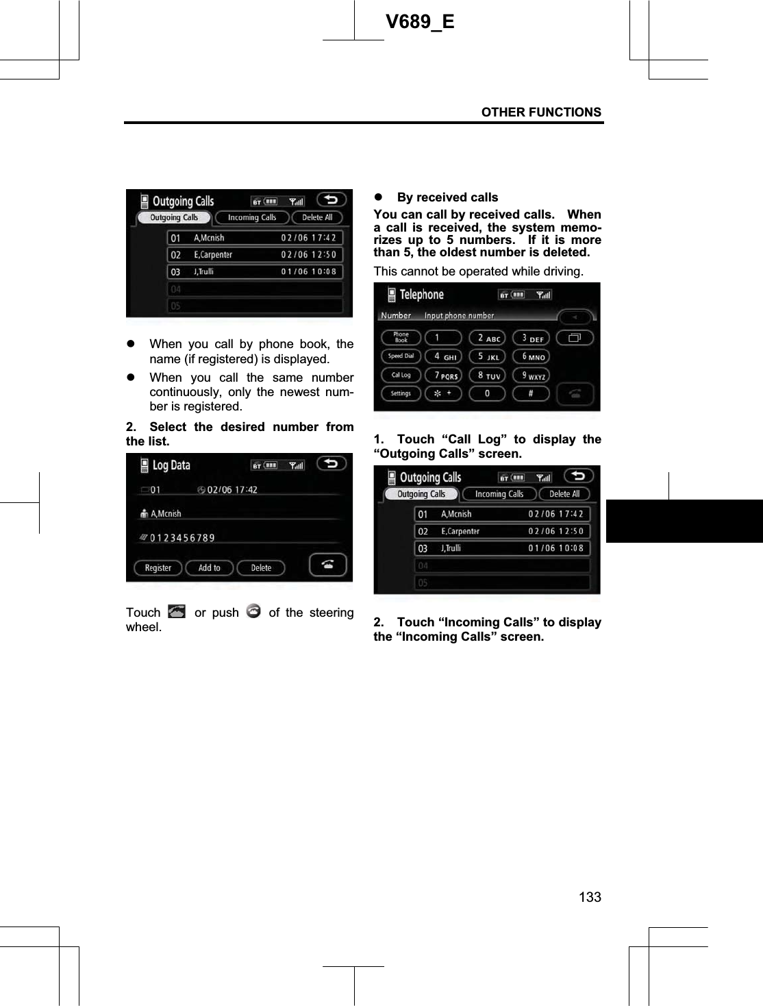 OTHER FUNCTIONS 133V689_E z When you call by phone book, the name (if registered) is displayed. z When you call the same number continuously, only the newest num-ber is registered. 2.  Select the desired number from the list. Touch  or push   of the steering wheel. z By received calls You can call by received calls.    When a call is received, the system memo-rizes up to 5 numbers.  If it is more than 5, the oldest number is deleted. This cannot be operated while driving. 1.  Touch “Call Log” to display the “Outgoing Calls” screen. 2.  Touch “Incoming Calls” to display the “Incoming Calls” screen. 