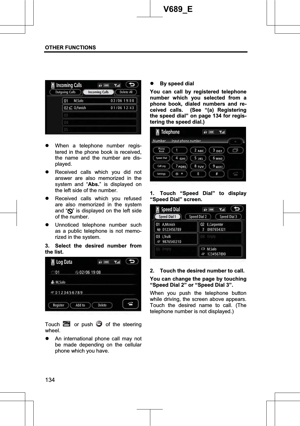 OTHER FUNCTIONS  134V689_E z When a telephone number regis-tered in the phone book is received, the name and the number are dis-played. z Received calls which you did not answer are also memorized in the system and “Abs.” is displayed on the left side of the number. z Received calls which you refused are also memorized in the system and “ ” is displayed on the left side of the number. z Unnoticed telephone number such as a public telephone is not memo-rized in the system. 3.  Select the desired number from the list. Touch  or push   of the steering wheel. z An international phone call may not be made depending on the cellular phone which you have. z By speed dial You can call by registered telephone number which you selected from a phone book, dialed numbers and re-ceived calls.  (See “(a) Registering the speed dial” on page 134 for regis-tering the speed dial.)     1.  Touch “Speed Dial” to display “Speed Dial” screen. 2.  Touch the desired number to call.     You can change the page by touching “Speed Dial 2” or “Speed Dial 3”. When you push the telephone button while driving, the screen above appears. Touch the desired name to call. (The telephone number is not displayed.) 