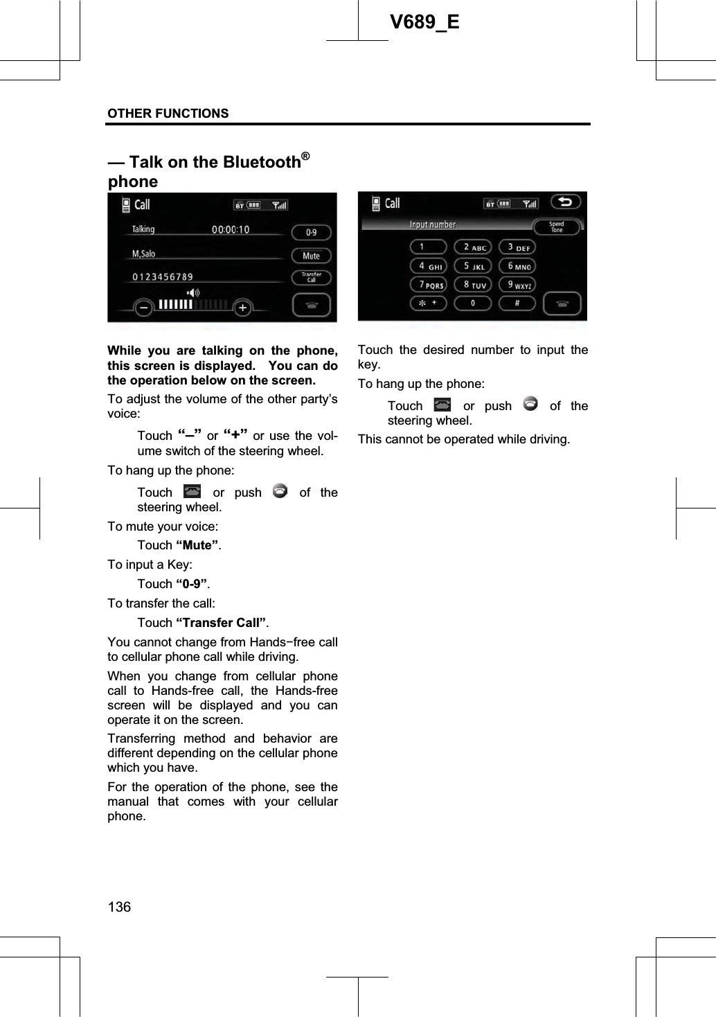 OTHER FUNCTIONS  136V689_E While you are talking on the phone, this screen is displayed.    You can do the operation below on the screen. To adjust the volume of the other party’s voice:Touch  “–” or “+” or use the vol-ume switch of the steering wheel. To hang up the phone: Touch   or  push   of  the steering wheel. To mute your voice: Touch “Mute”.To input a Key: Touch “0-9”.To transfer the call: Touch “Transfer Call”.You cannot change from Handsífree call to cellular phone call while driving. When you change from cellular phone call to Hands-free call, the Hands-free screen will be displayed and you can operate it on the screen. Transferring method and behavior are different depending on the cellular phone which you have.   For the operation of the phone, see the manual that comes with your cellular phone. Touch the desired number to input the key. To hang up the phone: Touch   or  push   of  the steering wheel. This cannot be operated while driving. — Talk on the Bluetooth®phone