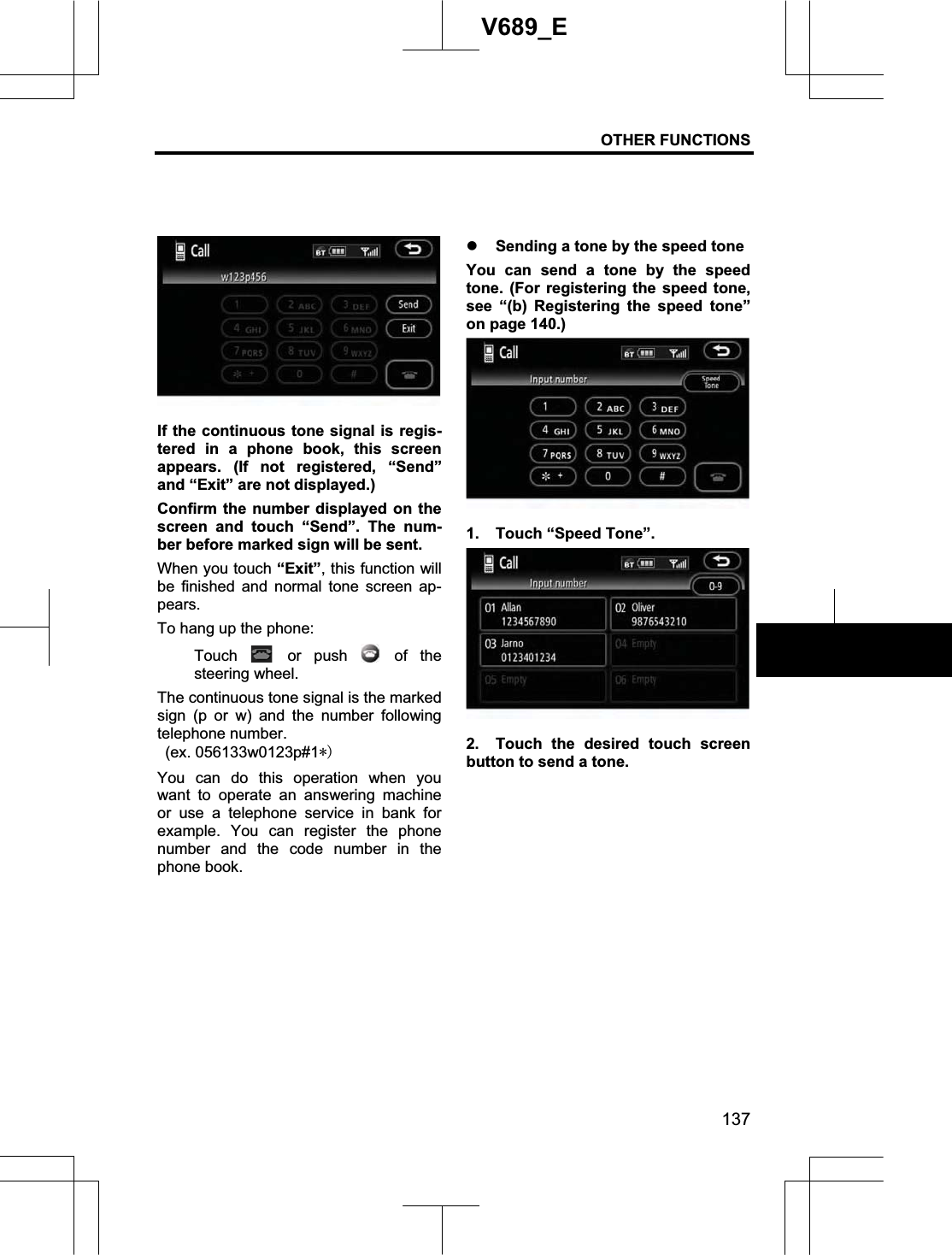 OTHER FUNCTIONS 137V689_E If the continuous tone signal is regis-tered in a phone book, this screen appears. (If not registered, “Send” and “Exit” are not displayed.) Confirm the number displayed on the screen and touch “Send”. The num-ber before marked sign will be sent. When you touch “Exit”, this function will be finished and normal tone screen ap-pears.To hang up the phone: Touch   or  push   of  the steering wheel. The continuous tone signal is the marked sign (p or w) and the number following telephone number.  (ex. 056133w0123p#1You can do this operation when you want to operate an answering machine or use a telephone service in bank for example. You can register the phone number and the code number in the phone book. z Sending a tone by the speed tone You can send a tone by the speed tone. (For registering the speed tone, see “(b) Registering the speed tone” on page 140.) 1.  Touch “Speed Tone”. 2.  Touch the desired touch screen button to send a tone. 