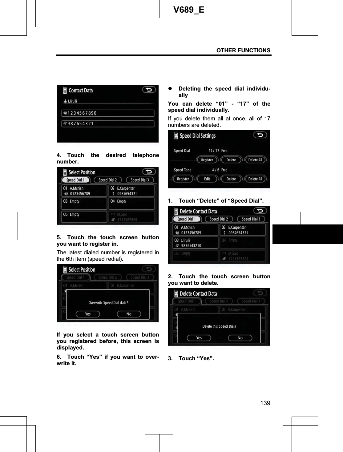 OTHER FUNCTIONS 139V689_E 4. Touch the desired telephone number. 5.  Touch the touch screen button you want to register in. The latest dialed number is registered in the 6th item (speed redial). If you select a touch screen button you registered before, this screen is displayed. 6.  Touch “Yes” if you want to over-write it. z Deleting the speed dial individu-ally You can delete “01” - “17” of the speed dial individually. If you delete them all at once, all of 17 numbers are deleted. 1.  Touch “Delete” of “Speed Dial”. 2.  Touch the touch screen button you want to delete. 3. Touch “Yes”. 