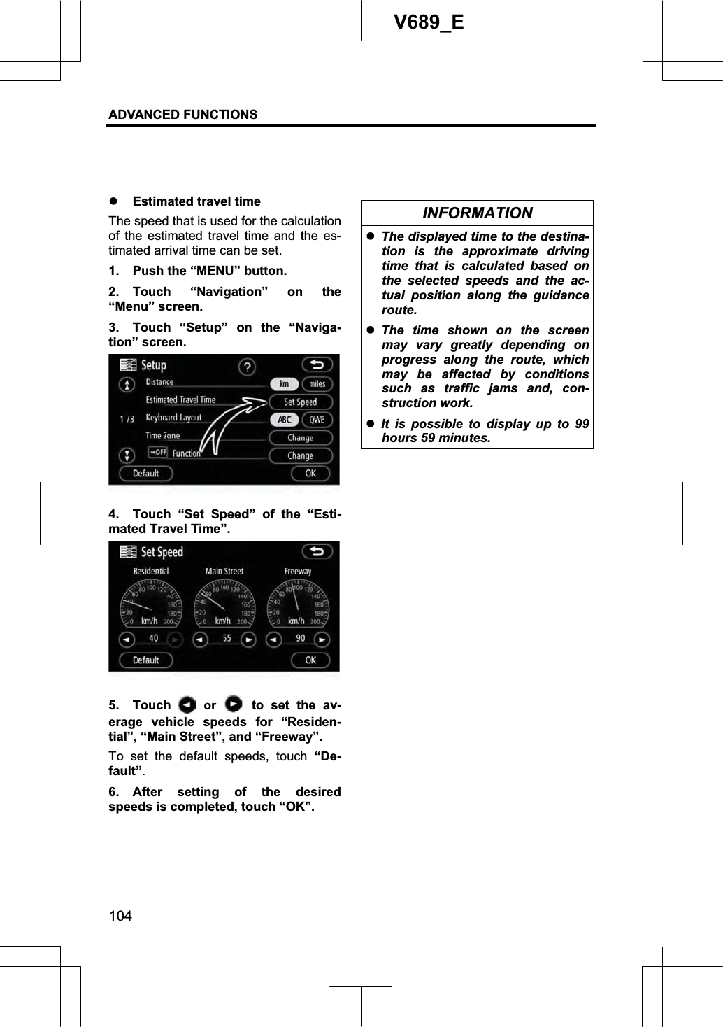 ADVANCED FUNCTIONS 104V689_E z Estimated travel time The speed that is used for the calculation of the estimated travel time and the es-timated arrival time can be set. 1.  Push the “MENU” button. 2. Touch “Navigation” on the “Menu” screen. 3.  Touch “Setup” on the “Naviga-tion” screen. 4.  Touch “Set Speed” of the “Esti-mated Travel Time”. 5. Touch   or   to set the av-erage vehicle speeds for “Residen-tial”, “Main Street”, and “Freeway”. To set the default speeds, touch “De-fault”.6. After setting of the desired speeds is completed, touch “OK”. INFORMATION zThe displayed time to the destina-tion is the approximate driving time that is calculated based on the selected speeds and the ac-tual position along the guidance route. zThe time shown on the screen may vary greatly depending on progress along the route, which may be affected by conditions such as traffic jams and, con-struction work. zIt is possible to display up to 99 hours 59 minutes. 