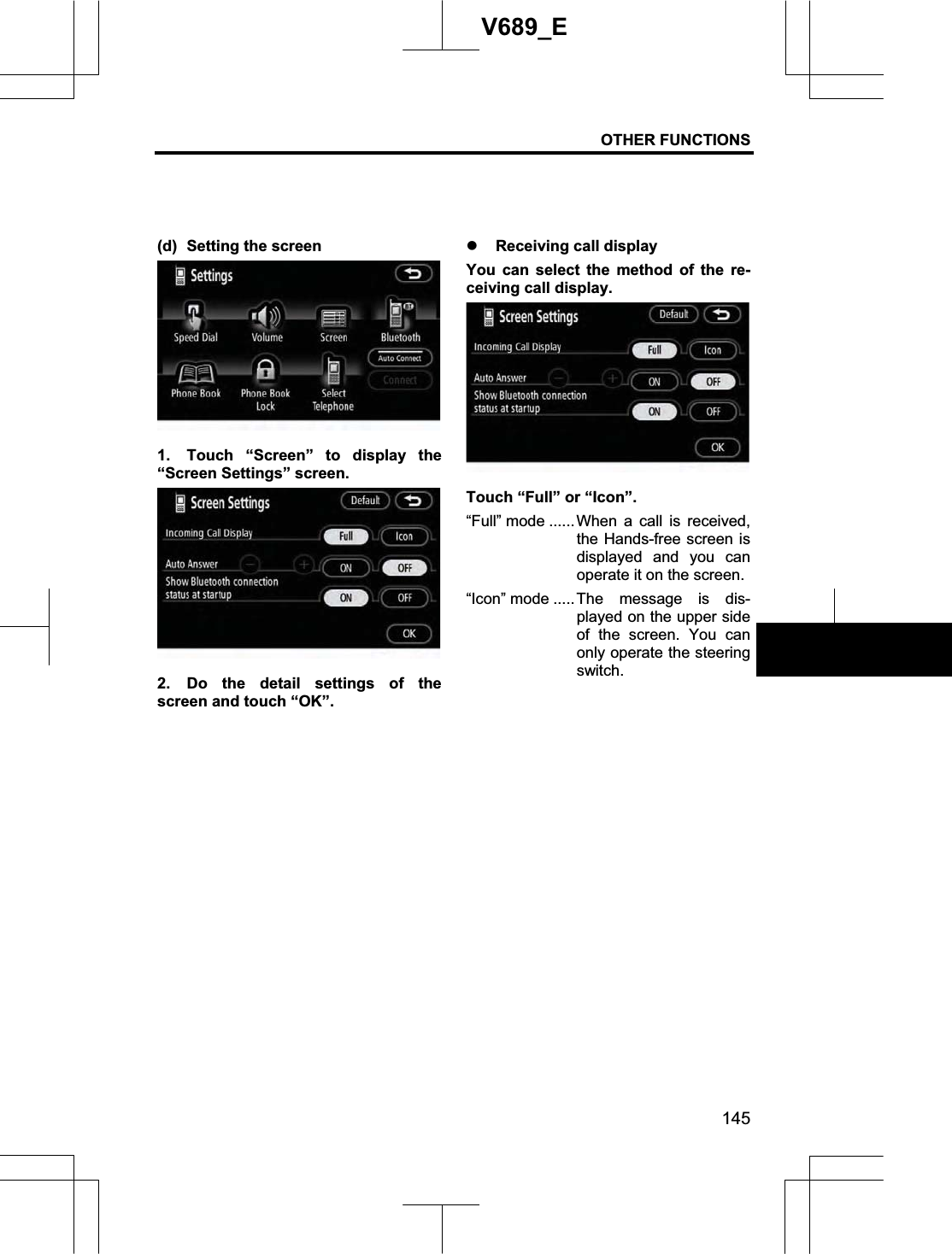 OTHER FUNCTIONS 145V689_E (d)  Setting the screen 1.  Touch “Screen” to display the “Screen Settings” screen. 2.  Do the detail settings of the screen and touch “OK”. z Receiving call display You can select the method of the re-ceiving call display. Touch “Full” or “Icon”. “Full” mode ...... When a call is received, the Hands-free screen is displayed and you can operate it on the screen. “Icon” mode .....The message is dis-played on the upper side of the screen. You can only operate the steering switch. 